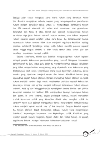 Jurnal Konstitusi, Volume 9, Nomor 1, Maret 2012 37
Ultra Petita dalam Pengujian Undang-Undang dan Jalan Mencapai Keadilan Konstitusional
Sebagai jalan keluar mengatasi carut marut hukum yang demikian, Nonet
dan Selznick mengajukan sebuah tawaran yang mengintegrasikan pemahaman
hukum dengan perspektif sosial untuk: (1) mempertegas pentingnya hukum
dan (2) mencari alternatif lain selain dari pemaksaan dan penindasan.
Berangkat dari fakta di atas, Nonet dan Selznick mengklasifikasi hukum
ke dalam tiga jenis: hukum represif, hukum otonom, dan hukum responsif.
Hukum represif, dalam amatan kedua guru besar itu, berpandangan bahwa
keberadaan hukum semata tidak akan menjamin tegaknya keadilan, apalagi
keadilan substantif. Sebaliknya setiap tertib hukum memiliki potensi represif
sebab hingga tingkat tertentu ia akan selalu terikat pada status quo dan
membuat kekuasaan menjadi efektif.
Secara sederhana, Nonet dan Selznick mengkategorikan hukum represif
sebagai produk kekuasaan pemerintahan yang represif. Mengenai kekuasaan
pemerintahan itu pun, kedua guru besar itu mendefinisikannya sebagai kekuasaan
yang tidak memperhatikan orang-orang yang diperintah atau kekuasaan yang
dilaksanakan tidak untuk kepentingan orang yang diperintah. Akibatnya, posisi
mereka yang diperintah menjadi rentan dan lemah. Klasifikasi hukum yang
selanjutnya adalah hukum otonom. Dengan munculnya hukum otonom ini, tertib
hukum menjadi sumber daya untuk menjinakkan perilaku represif kekuasaan.
Munculnya konsep rule of law menjadi milestone keberadaan hukum otonom
tersebut. Rule of law menggambarkan konvergensi antara hukum dan politik.
Mengenai masalah ini, Mahfud M.D. menjelaskan tipologi hubungan hukum
dan politik. Di level tertentu, begitu pendapat Mahfud, hukum merupakan
produk kompromi politik yang kemudian ditaati atau mengikat politik itu
sendiri.24
Nonet dan Selznick menegaskan bahwa independensi institusi-institusi
hukum menjadi syarat mutlak rule of law tersebut. Dengan kondisi seperti
itu, hukum otonom dapat disimpulkan sebagai hukum yang menjembatani
(mediator) kepentingan kekuasaan dan kepentingan publik. Klasifikasi yang
terakhir adalah hukum responsif. Raison d’etre dari tipikal hukum ini adalah
bagaimana hukum mampu merespon kebutuhan-kebutuhan sosial.
24	
Moh. Mahfud MD, Hukum dan Pilar-Pilar Demokrasi, Jakarta: Rhineka Cipta, 2001, h 24
 