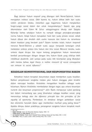 Ultra Petita dalam Pengujian Undang-Undang dan Jalan Mencapai Keadilan Konstitusional
Jurnal Konstitusi, Volume 9, Nomor 1, Maret 201238
Bagi tatanan hukum resposif yang dibangun oleh Nonet-Selznick, hukum
merupakan institusi sosial. Oleh karena itu, hukum dilihat lebih dari suatu
sistem peraturan belaka, melainkan juga bagaimana hukum menjalankan
fungsi-sungsi sosial dalam dan untuk masyarakatnya.25
Seperti apa yang
dikemukakan oleh Edwin M. Schur sebagaimagana dikutip oleh Satjipto
Rahardjo bahwa sekalipun hukum itu nampak sebagai perangkat-perangkat
norma hukum, tetapi hukum merupakan hasil dari suatu proses sosial, sebab
hukum dibuat dan dirubah oleh usaha manusia dan hukum itu senantiasa
dalam keadaan yang berubah pula.26
Dalam konteks itulah, hukum responsif
menurut Nonet-Selznick y adalah suatu upaya menjawab tantangan untuk
melakukan sintesis antara ilmu hukum dan ilmu sosial. Menurut mereka, suatu
sintesis dapat dicapa bila kajian tentang pengalaman hukum menemukan
kembali persambungan dengan dengan ilmu hukum klasik yang sifatnya lebih
intelektual akademik. Jadi sampai pada suatu titik kesimpulan yang dikatakan
oleh mereka bahwa legal theory is neither innocent of social consequense
nor immune to social influence.27
KEADILAN KONSTITUSIONAL DAN RESPONSIFITAS HAKIM
Kehadiran hukum kerapkali diasumsikan dapat memberikan suatu keadilan.
Bahkan penyelesaian sengketa melalui jalur hukum dianggap jalan terakhir
dalam mencapai keadilan. Aristoteles mengartikan keadilan sebagai suatu
kesamaan. Namun Aristoteles membedakan dengan tegas apa antara kesamaan
numerik dan kesamaan proporsional.28
John Rawls mempunyai sudut pandang
lain dalam memandang apa yang dinamakan sebagai keadilan sosial, yang
menurutnya terbagi atas the diference principle dan the principles of fair
equality of oportunity. Pembedaan ini dimaknai dengan perbedaan sosial
dan ekonomis haruslah diatur agar memberikan manfaat yang paling besar.29
Apabila ditinjau dalam praktiknya, penanganan sengketa hukum kerapkali masih
25	
Ibid, h 80
26	
Satjipto Rahardjo, Hukum dan Masyarakat, Bandung: Angkasa, 1980, h 19
27	
Philippe Nonet dan Philip Selznick, op.cit, h 5
28	
Carl Joachim Friedrich, Filsafat Hukum Perspektif Historis, Bandung: Nuansa dan Nusa Media, 2004, h. 24-25
29	
John Rawls, Theory of Justice, London: Oxford University Press, 1973, h 26-27
 