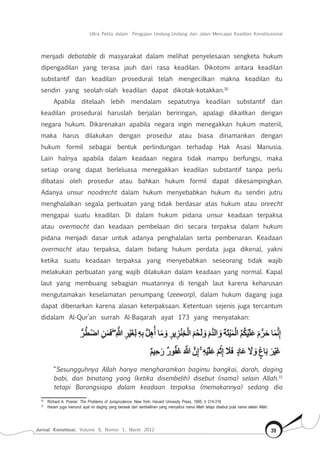 Jurnal Konstitusi, Volume 9, Nomor 1, Maret 2012 39
Ultra Petita dalam Pengujian Undang-Undang dan Jalan Mencapai Keadilan Konstitusional
menjadi debatable di masyarakat dalam melihat penyelesaian sengketa hukum
dipengadilan yang terasa jauh dari rasa keadilan. Dikotomi antara keadilan
substantif dan keadilan prosedural telah mengecilkan makna keadilan itu
sendiri yang seolah-olah keadilan dapat dikotak-kotakkan.30
Apabila ditelaah lebih mendalam sepatutnya keadilan substantif dan
keadilan prosedural haruslah berjalan beriringan, apalagi dikaitkan dengan
negara hukum. Dikarenakan apabila negara ingin menegakkan hukum materiil,
maka harus dilakukan dengan prosedur atau biasa dinamankan dengan
hukum formil sebagai bentuk perlindungan terhadap Hak Asasi Manusia.
Lain halnya apabila dalam keadaan negara tidak mampu berfungsi, maka
setiap orang dapat berleluasa menegakkan keadilan substantif tanpa perlu
dibatasi oleh prosedur atau bahkan hukum formil dapat dikesampingkan.
Adanya unsur noodrecht dalam hukum menyebabkan hukum itu sendiri jutru
menghalalkan segala perbuatan yang tidak berdasar atas hukum atau onrecht
mengapai suatu keadilan. Di dalam hukum pidana unsur keadaan terpaksa
atau overmacht dan keadaan pembelaan diri secara terpaksa dalam hukum
pidana menjadi dasar untuk adanya penghalalan serta pembenaran. Keadaan
overmacht atau terpaksa, dalam bidang hukum perdata juga dikenal, yakni
ketika suatu keadaan terpaksa yang menyebabkan seseorang tidak wajib
melakukan perbuatan yang wajib dilakukan dalam keadaan yang normal. Kapal
laut yang membuang sebagian muatannya di tengah laut karena keharusan
mengutamakan keselamatan penumpang (zeeworp), dalam hukum dagang juga
dapat dibenarkan karena alasan keterpaksaan. Ketentuan sejenis juga tercantum
didalam Al-Qur’an surrah Al-Baqarah ayat 173 yang menyatakan:
“Sesungguhnya Allah hanya mengharamkan bagimu bangkai, darah, daging
babi, dan binatang yang (ketika disembelih) disebut (nama) selain Allah.31
tetapi Barangsiapa dalam keadaan terpaksa (memakannya) sedang dia
30	
Richard A. Posner, The Problems of Jurisprudence, New York: Havard Univesity Press, 1995, h 314-316
31	
Haram juga menurut ayat ini daging yang berasal dari sembelihan yang menyebut nama Allah tetapi disebut pula nama selain Allah.
 