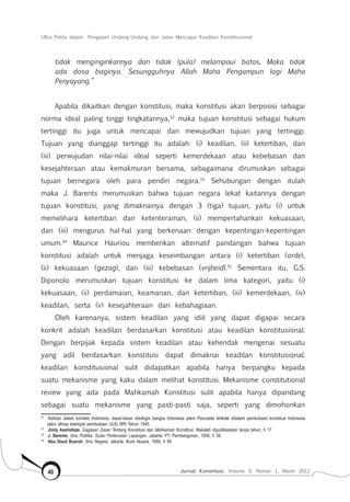 Ultra Petita dalam Pengujian Undang-Undang dan Jalan Mencapai Keadilan Konstitusional
Jurnal Konstitusi, Volume 9, Nomor 1, Maret 201240
tidak menginginkannya dan tidak (pula) melampaui batas, Maka tidak
ada dosa baginya. Sesungguhnya Allah Maha Pengampun lagi Maha
Penyayang.”
Apabila dikaitkan dengan konstitusi, maka konstitusi akan berposisi sebagai
norma ideal paling tinggi tingkatannya,32
maka tujuan konstitusi sebagai hukum
tertinggi itu juga untuk men­capai dan mewujudkan tujuan yang tertinggi.
Tujuan yang dianggap tertinggi itu adalah: (i) keadilan, (ii) ketertiban, dan
(iii) per­wujudan nilai-nilai ideal seperti kemerdekaan atau kebebasan dan
kesejahteraan atau kemak­muran bersama, sebagaimana dirumuskan sebagai
tujuan bernegara oleh para pendiri negara.33
Sehubungan dengan itulah
maka J. Barents merumuskan bahwa tujuan negara lekat kaitannya dengan
tujuan konstitusi, yang dimaknainya dengan 3 (tiga) tujuan, yaitu (i) untuk
memelihara ketertiban dan ke­ten­teraman, (ii) mempertahankan kekuasaan,
dan (iii) me­ngurus hal-hal yang berkenaan dengan kepentingan-ke­pentingan
umum.34
Maurice Hauriou memberikan alternatif pandangan bahwa tujuan
konstitusi adalah untuk menjaga keseimbangan antara (i) ketertiban (orde),
(ii) kekuasaan (gezag), dan (iii) kebebasan (vrijheid).35
Sementara itu, G.S.
Diponolo meru­mus­kan tujuan konstitusi ke dalam lima kategori, yaitu (i)
kekuasaan, (ii) perdamaian, keamanan, dan ketertiban, (iii) kemerdekaan, (iv)
keadilan, serta (v) kesejahteraan dan kebahagiaan.
Oleh karenanya, sistem keadilan yang idiil yang dapat digapai secara
konkrit adalah keadilan berdasarkan konstitusi atau keadilan konstitusional.
Dengan berpijak kepada sistem keadilan atau kehendak mengenai sesuatu
yang adil berdasarkan konstitusi dapat dimaknai keadilan konstitusional.
keadilan konstitusional sulit didapatkan apabila hanya berpangku kepada
suatu mekanisme yang kaku dalam melihat konstitusi. Mekanisme constitutional
review yang ada pada Mahkamah Konstitusi sulit apabila hanya dipandang
sebagai suatu mekanisme yang pasti-pasti saja, seperti yang dimohonkan
32	
Bahkan dalam konteks Indonesia, dasar-dasar ideologis bangsa Indonesia yakni Pancasila terletak didalam pembukaan konstitusi Indonesia
yakni alinea keempat pembukaan UUD NRI Tahun 1945.
33	
Jimly Asshidiqie, Gagasan Dasar Tentang Konstitusi dan Mahkamah Konstitusi, Makalah dipublikasikan tanpa tahun, h 17
34	
J. Barents, Ilmu Politika: Suatu Perkenalan Lapangan, Jakarta: PT. Pembangunan, 1958, h 38.
35	
Abu Daud Busroh, Ilmu Negara, Jakarta: Bumi Aksara, 1990, h 99
 