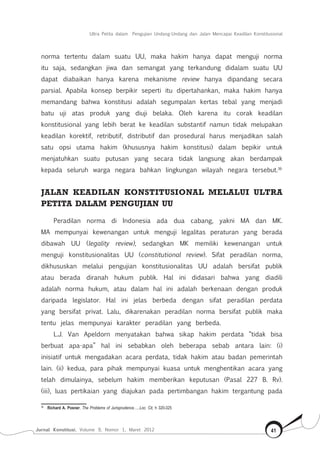 Jurnal Konstitusi, Volume 9, Nomor 1, Maret 2012 41
Ultra Petita dalam Pengujian Undang-Undang dan Jalan Mencapai Keadilan Konstitusional
norma tertentu dalam suatu UU, maka hakim hanya dapat menguji norma
itu saja, sedangkan jiwa dan semangat yang terkandung didalam suatu UU
dapat diabaikan hanya karena mekanisme review hanya dipandang secara
parsial. Apabila konsep berpikir seperti itu dipertahankan, maka hakim hanya
memandang bahwa konstitusi adalah segumpalan kertas tebal yang menjadi
batu uji atas produk yang diuji belaka. Oleh karena itu corak keadilan
konstitusional yang lebih berat ke keadilan substantif namun tidak melupakan
keadilan korektif, retributif, distributif dan prosedural harus menjadikan salah
satu opsi utama hakim (khususnya hakim konstitusi) dalam bepikir untuk
menjatuhkan suatu putusan yang secara tidak langsung akan berdampak
kepada seluruh warga negara bahkan lingkungan wilayah negara tersebut.36
JALAN KEADILAN KONSTITUSIONAL MELALUI ULTRA
PETITA DALAM PENGUJIAN UU
Peradilan norma di Indonesia ada dua cabang, yakni MA dan MK.
MA mempunyai kewenangan untuk menguji legalitas peraturan yang berada
dibawah UU (legality review), sedangkan MK memiliki kewenangan untuk
menguji konstitusionalitas UU (constitutional review). Sifat peradilan norma,
dikhususkan melalui pengujian konstitusionalitas UU adalah bersifat publik
atau berada diranah hukum publik. Hal ini didasari bahwa yang diadili
adalah norma hukum, atau dalam hal ini adalah berkenaan dengan produk
daripada legislator. Hal ini jelas berbeda dengan sifat peradilan perdata
yang bersifat privat. Lalu, dikarenakan peradilan norma bersifat publik maka
tentu jelas mempunyai karakter peradilan yang berbeda.
L.J. Van Apeldorn menyatakan bahwa sikap hakim perdata “tidak bisa
berbuat apa-apa” hal ini sebabkan oleh beberapa sebab antara lain: (i)
inisiatif untuk mengadakan acara perdata, tidak hakim atau badan pemerintah
lain. (ii) kedua, para pihak mempunyai kuasa untuk menghentikan acara yang
telah dimulainya, sebelum hakim memberikan keputusan (Pasal 227 B. Rv).
(iii), luas pertikaian yang diajukan pada pertimbangan hakim tergantung pada
36	
Richard A. Posner, The Problems of Jurisprudence…..Loc. Cit, h 320-325
 