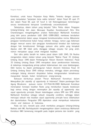Pengantar Redaksi
Jurnal Konstitusi, Volume 9, Nomor 1, Maret 2012iv
Konstitusi, untuk kasus Perjanjian Kerja Waktu Tertentu dengan putusan
yang menyatakan “perjanjian kerja waktu tertentu” dalam Pasal 65 ayat (7)
dan dalam Pasal 66 ayat (2) huruf b UU Ketenagakerjaan bertentangan
secara konstitusional bersyarat (conditionally unconstitutional).
Selanjutnya, dalam tulisan yang berjudul “Ultra Petita dalam Pengujian
Undang-Undang dan Jalan Mencapai Keadilan Konstitusional”, Ibnu Sina
Chandranegara mengetengahkan analisis Keberadaan Mahkamah Konstitusi
yang lahir pasca perubahan UUD 1945 (1999-2002), membawa berubahan
yang fundamental dalam upaya mengawal konstitusionalitas norma. Mekanisme
pengujian konstitusional bukan hanya sekedar menguji, namun juga bekenaan
dengan mencari esensi dari pengujian konstitusional tersebut dan kaitannya
dengan hak konstitusional. Sehingga putusan ultra petita yang kerapkali
diputus oleh MK tidak perlu dianggap sebagai sesuatu hal yang aneh,
namun merupakan upaya untuk mengawal keadilan.
Dari ultra petita beralih ke makna pasal dalam UUD 1945, Elli Ruslina
menganalisis dalam melalui tulisan yang berjudul “Makna Pasal 33 Undang-
Undang Dasar 1945 dalam Pembangunan Hukum Ekonomi Indonesia”, Pasal
33 Undang Undang Dasar 1945 merupakan dasar perekonomian Indonesia,
di dalamnya mengandung prinsip paham kebersamaan dan asas kekeluargaan.
Oleh karena itu dalam pembangunan hukum ekonomi Indonesia Pasal 33
Undang Undang Dasar 1945 sifatnya memaksa, sehingga dalam perundang-
undangan bidang ekonomi dinyatakan bahwa mengutamakan kemakmuran
masyarakat banyak, bukan kemakmuran orang-seorang.
Bahasan berikutnya adalah “Peran Mahkamah Konstitusi dalam
Mewujudkan fair equality of opportunity di Indonesia”. Dalam pandangan Dian
Agung Wicaksono putusan nomor 117/PUU-VII/2009 Mahkamah Konstitusi
menerapkan konsepsi keadilan Rawls yang menekankan kepada kesetaraan
bagi semua orang dengan menerapkan fair equality of opportunity atau
equal opportunity principle. Desain kelembagaan antara DPR dan DPD dilihat
Mahkamah Konstitusi sebagai sebuah inequality condition, sehingga dalam
mencapai sebuah nilai keadilan equal opportunity principle harus didahulukan
dan diprioritaskan. Penguatan DPD diperlukan untuk memperkuat mekanisme
checks and balances di Indonesia.
Pada sisi lain, menarik pula untuk membahas pengujian Undang-Undang
Ratikasi oleh MK, Nurhidayatuloh mengetengahkan dalam analisisnya Mahkamah
Konstitusi (MK) berwenang mengadili pada tingkat pertama dan terakhir yang
 