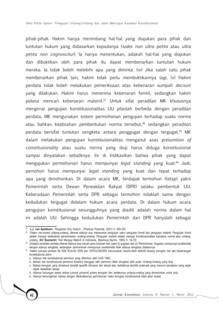 Ultra Petita dalam Pengujian Undang-Undang dan Jalan Mencapai Keadilan Konstitusional
Jurnal Konstitusi, Volume 9, Nomor 1, Maret 201242
pihak-pihak. Hakim hanya menimbang hal-hal yang diajukan para pihak dan
tuntutan hukum yang didasarkan kepadanya (iudex non ultra petita atau ultra
petita non cognoscitur). Ia hanya menentukan, adakah hal-hal yang diajukan
dan dibuktikan oleh para pihak itu dapat membenarkan tuntutan hukum
mereka. Ia tidak boleh melebihi apa yang diminta. (iv) Jika salah satu pihak
membenarkan pihak lain, hakim tidak perlu membuktikannya lagi. (v) Hakim
perdata tidak boleh melakukan pemeriksaan atas kebenaran sumpah decisoir
yang dilakukan. Hakim harus menerima kebenaran formil, sedangkan hakim
pidana mencari kebenaran materiil.37
Untuk sifat peradilan MK khususnya
mengenai pengujian konstitusionalitas UU jelaslah berbeda dengan peradilan
perdata. MK mengunakan sistem permohonan pengujian terhadap suatu norma
atau bahkan keabsahan pembentukan norma tersebut,38
sedangkan peradilan
perdata bersifat tuntutan sengketa antara penggugat dengan tergugat.39
MK
dalam melakukan pengujian konstitusionalitas menganut asas presumtion of
constitusionality atau suatu norma yang diuji harus diduga konstitusional
sampai dinyatakan sebaliknya. Ini di Indikasikan bahwa pihak yang dapat
mengajukan permohonan harus mempunyai legal standing yang kuat.40
Jadi,
pemohon harus mempunyai legal standing yang kuat dan tepat terhadap
apa yang dimohonkan. Di dalam acara MK, terdapat termohon (tetap) yakni
Pemerintah serta Dewan Perwakilan Rakyat (DPR) selaku pembentuk UU.
Keberadaan Pemerintah serta DPR sebagai termohon tidaklah sama dengan
kedudukan tergugat didalam hukum acara perdata. Di dalam hukum acara
pengujian konstitusional sesungguhnya yang diadili adalah norma dalam hal
ini adalah UU. Sehingga kedudukan Pemerintah dan DPR hanyalah sebagai
37	
L.J. van Apeldoorn, Pengantar Ilmu Hukum , (Pradnya Paramita, 2001) h. 250-252
38	
Dalam me-review undang-undang, dikenal adanya dua mekanisme pengujian yakni pengujian formil dan pengujian materiil. Pengujian formil
adalah menguji keabsahan pembentukan undang-undang. Pengujian materiil adalah menguji konstitusionalitas substansi norma atau undang-
undang. [Sri Soemantri, Hak Menguji Materiil di Indonesia, (Bandung Alumni, 1993) h. 14-15]
39	
Didalam peradilan perdata dikenal adanya dua macam jenis tuntutan hak, yakni (i) gugatan dan (ii) Permohonan. Gugatan mempunyai karakteristik
dengan adanya sengketa, sedangkan permohonan mempunyai karakteristik tidak adanya sengketa didalamnya
40	
Dalam putusan perkara No 006/ PUU-III/ 2005 dan 10/PUU-III/2005 merumuskan secara lebih definitif tentang kerugian hak dan kewenangan
konstitusional yakni:
a.	
Adanya hak konstitusional pemohon yang diberikan oleh UUD 1945;
b.	
Bahwa hak konstitusional pemohon tersebut dianggap oleh pemohon telah dirugikan oleh suatu Undang-Undang yang diuji;
c.	
Bahwa kerugian yang dimaksud bersifat spesifik (khusus) dan aktual atau setidaknya bersifat potensial yang menurut penalaran yang wajar
dapat dipastikan terjadi;
d.	
Adanya hubungan sebab akibat (causal verband) antara kerugian dan berlakunya undang-undang yang dimohonkan untuk diuji;
e.	
Adanya kemungkinan bahwa dengan dikabulkannya permohonan maka kerugian konstitusional tidak akan terjadi.
 