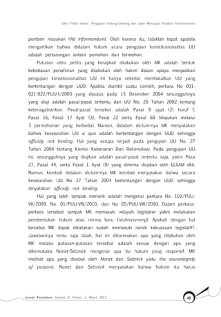 Jurnal Konstitusi, Volume 9, Nomor 1, Maret 2012 43
Ultra Petita dalam Pengujian Undang-Undang dan Jalan Mencapai Keadilan Konstitusional
pemberi masukan (Ad Informandum). Oleh karena itu, tidaklah tepat apabila
mengartikan bahwa didalam hukum acara pengujian konstitusionalitas UU
adalah pertarungan antara pemohon dan termohon.
Putusan ultra petita yang kerapkali dilakukan oleh MK adalah bentuk
kebebasan penafsiran yang dilakukan oleh hakim dalam upaya menjadikan
pengujian konstitusionalitas UU ini hanya sekedar membatalkan UU yang
bertentangan dengan UUD. Apabila diambil suatu contoh, perkara No 001-
021-022/PUU-I/2003 yang diputus pada 15 Desember 2004 sesungguhnya
yang diuji adalah pasal-pasal tertentu dari UU No. 20 Tahun 2002 tentang
ketenagalistrikan. Pasal-pasal tersebut adalah Pasal 8 ayat (2) huruf f,
Pasal 16, Pasal 17 Ayat (3), Pasal 22 serta Pasal 68 (diajukan melalui
3 permohonan yang berbeda). Namun, didalam dictum-nya MK menyatakan
bahwa keseluruhan UU a quo adalah bertentangan dengan UUD sehingga
officialy not binding. Hal yang serupa terjadi pada pengujian UU No. 27
Tahun 2004 tentang Komisi Kebenaran Dan Rekonsiliasi. Pada pengujian UU
ini, sesungguhnya yang diujikan adalah pasal-pasal tertentu saja, yakni Pasa
27, Pasal 44, serta Pasal 1 Ayat (9) yang diminta diujikan oleh ELSAM dkk.
Namun, kembali didalam dictum-nya MK kembali menyatakan bahwa secara
keseluruhan UU No 27 Tahun 2004 bertentangan dengan UUD sehingga
dinyatakan officialy not binding.
Hal yang lebih tampak menarik adalah mengenai perkara No. 102/PUU-
VII/2009, No. 01/PUU-VIII/2010, dan No 65/PUU-VIII/2010. Dalam perkara-
perkara tersebut tampak MK memasuki wilayah legislator yakni melakukan
pembentukan hukum atau norma baru (rechtsvorming). Apakah dengan hal
tersebut MK dapat dikatakan sudah memasuki ranah kekuasaan legislatif?.
Jawabannya tentu saja tidak, hal ini dikarenakan apa yang dilakukan oleh
MK melalui putusan-putusan tersebut adalah sesuai dengan apa yang
dikemukaka Nonet-Selznick mengenai apa itu hukum yang responsif. MK
melihat apa yang disebut oleh Nonet dan Selznick yaitu the souvereignity
of purpose. Nonet dan Selznick menyatakan bahwa hukum itu harus
 