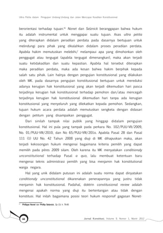 Ultra Petita dalam Pengujian Undang-Undang dan Jalan Mencapai Keadilan Konstitusional
Jurnal Konstitusi, Volume 9, Nomor 1, Maret 201244
berorientasi terhadap tujuan.41
Nonet dan Selznick beranggapan bahwa hukum
itu adalah instrumental untuk menggapai suatu tujuan. Asas ultra petita
yang diterapkan didalam peradilan perdata pada dasarnya bertujuan untuk
melindungi para pihak yang dikalahkan didalam proses peradilan perdata.
Apabila hakim memutuskan melebihi/ melampaui apa yang dimohonkan oleh
penggugat atau tergugat (apabila tergugat dimenangkan), maka akan terjadi
suatu ketidakadilan dan suatu kepastian. Apabila hal tersebut diterapkan
maka peradilan perdata, maka ada kesan bahwa hakim berpihak kepada
salah satu pihak. Lain halnya dengan pengujian konstitusional yang dilakukan
oleh MK. pada dasarnya pengujian konstitusional bertujuan untuk mereduksi
adanya kerugian hak konstitusional yang akan terjadi dikemudian hari pasca
terjadinya kerugian hak konstitusional terhadap pemohon dan/atau mencegah
terjadinya kerugian hak konstitusional dikemudian hari tanpa ada kerugian
konstitusional yang menyeluruh yang dilekatkan kepada pemohon. Sedangkan,
tujuan hukum acara perdata adalah memutuskan sengketa dengan didasari
dengan petitum yang disampaikan penggugat.
Dari sinilah tampak nilai publik yang hinggap didalam pengujian
konstitusional. Hal ini pula yang tampak pada perkara No. 102/PUU-VII/2009,
No. 01/PUU-VIII/2010, dan No 65/PUU-VIII/201o. Apabila Pasal 28 dan Pasal
111 (1) UU No. 42 Tahun 2008 yang diuji di MK dihapuskan maka, akan
terjadi kekosongan hukum mengenai bagaimana kriteria pemilih yang dapat
memilih pada pilres 2009 silam. Oleh karena itu MK menyatakan conditionaly
unconstitutional terhadap Pasal a quo, lalu membuat ketentuan baru
mengenai teknis administrasi pemilih yang bisa menjamin hak konstitutional
warga negara.
Hal yang unik didalam putusan ini adalah suatu norma dapat dinyatakan
conditionaly unconstitutional dikarenakan penerapannya yang justru tidak
menjamin hak konstitusional. Padahal, doktrin constitusional review adalah
mengenai apakah norma yang diuji itu bertentangan atau tidak dengan
konstitusi. Hal inilah bagaimana posisi teori hukum responsif gagasan Nonet-
41	
Phillppe Nonet dan Phillip Selznick, Op Cit, h. 78-80
 