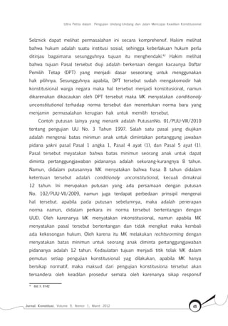 Jurnal Konstitusi, Volume 9, Nomor 1, Maret 2012 45
Ultra Petita dalam Pengujian Undang-Undang dan Jalan Mencapai Keadilan Konstitusional
Selznick dapat melihat permasalahan ini secara komprehensif. Hakim melihat
bahwa hukum adalah suatu institusi sosial, sehingga keberlakuan hukum perlu
ditinjau bagaimana sesungguhnya tujuan itu menghendaki.42
Hakim melihat
bahwa tujuan Pasal tersebut diuji adalah berkenaan dengan kacaunya Daftar
Pemilih Tetap (DPT) yang menjadi dasar seseorang untuk menggunakan
hak pilihnya. Sesungguhnya apabila, DPT tersebut sudah mengakomodir hak
konstitusional warga negara maka hal tersebut menjadi konstitusional, namun
dikarenakan dikacaukan oleh DPT tersebut maka MK menyatakan conditionaly
unconstitutional terhadap norma tersebut dan menentukan norma baru yang
menjamin permasalahan kerugian hak untuk memilih tersebut.
Contoh putusan lainya yang menarik adalah PutusanNo. 01/PUU-VIII/2010
tentang pengujian UU No. 3 Tahun 1997. Salah satu pasal yang diujikan
adalah mengenai batas minimun anak untuk dimintakan pertanggung jawaban
pidana yakni pasal Pasal 1 angka 1, Pasal 4 ayat (1), dan Pasal 5 ayat (1).
Pasal tersebut meyatakan bahwa batas minimun seorang anak untuk dapat
diminta pertanggungjawaban pidananya adalah sekurang-kurangnya 8 tahun.
Namun, didalam putusannya MK menyatakan bahwa frasa 8 tahun didalam
ketentuan tersebut adalah conditionaly unconstitutional, kecuali dimaknai
12 tahun. Ini merupakan putusan yang ada persamaan dengan putusan
No. 102/PUU-VII/2009, namun juga terdapat perbedaan prinsipil mengenai
hal tersebut. apabila pada putusan sebelumnya, maka adalah penerapan
norma namun, didalam perkara ini norma tersebut bertentangan dengan
UUD. Oleh karenanya MK menyatakan inkonstitusional, namun apabila MK
menyatakan pasal tersebut bertentangan dan tidak mengikat maka kembali
ada kekosongan hukum. Oleh karena itu MK melakukan rechtsvorming dengan
menyatakan batas minimun untuk seorang anak diminta pertanggungjawaban
pidananya adalah 12 tahun. Kedaulatan tujuan menjadi titik tolak MK dalam
pemutus setiap pengujian konstitusional yag dilakukan, apabila MK hanya
bersikap normatif, maka maksud dari pengujian konstitusiona tersebut akan
tersandera oleh keadilan prosedur semata oleh karenanya sikap responsif
42	
Ibid, h. 81-82
 