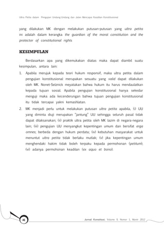 Ultra Petita dalam Pengujian Undang-Undang dan Jalan Mencapai Keadilan Konstitusional
Jurnal Konstitusi, Volume 9, Nomor 1, Maret 201246
yang dilakukan MK dengan melakukan putusan-putusan yang ultra petita
ini adalah dalam kerangka the guardian of the moral constitution and the
protector of constitutional rights
KESIMPULAN
Berdasarkan apa yang dikemukakan diatas maka dapat diambil suatu
kesimpulan, antara lain:
1.	 Apabila merujuk kepada teori hukum responsif, maka ultra petita dalam
pengujian konstitusional merupakan sesuatu yang valid dapat dilakukan
oleh MK. Nonet-Selznick meyatakan bahwa hukum itu harus mendaulatkan
kepada tujuan sosial. Apabila pengujian konstitusional hanya sekedar
menguji maka ada kecenderungan bahwa tujuan pengujian konstitusional
itu tidak tercapai yakni kemashlatan.
2.	 MK menjadi perlu untuk melakukan putusan ultra petita apabila, (i) UU
yang diminta diuji merupakan “jantung” UU sehingga seluruh pasal tidak
dapat dilaksanakan; (ii) praktik ultra petita oleh MK lazim di negara-negara
lain; (iii) pengujian UU menyangkut kepentingan umum dan bersifat erga
omnes; berbeda dengan hukum perdata; (iv) kebutuhan masyarakat untuk
menuntut ultra petita tidak berlaku mutlak; (v) jika kepentingan umum
menghendaki hakim tidak boleh terpaku kepada permohonan (petitum);
(vi) adanya permohonan keadilan (ex aquo et bono).
 