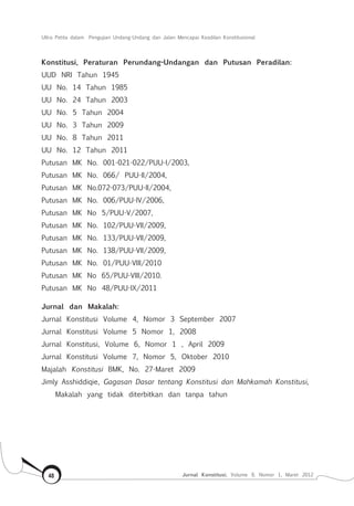 Ultra Petita dalam Pengujian Undang-Undang dan Jalan Mencapai Keadilan Konstitusional
Jurnal Konstitusi, Volume 9, Nomor 1, Maret 201248
Konstitusi, Peraturan Perundang-Undangan dan Putusan Peradilan:
UUD NRI Tahun 1945
UU No. 14 Tahun 1985
UU No. 24 Tahun 2003
UU No. 5 Tahun 2004
UU No. 3 Tahun 2009
UU No. 8 Tahun 2011
UU No. 12 Tahun 2011
Putusan MK No. 001-021-022/PUU-I/2003,
Putusan MK No. 066/ PUU-II/2004,
Putusan MK No.072-073/PUU-II/2004,
Putusan MK No. 006/PUU-IV/2006,
Putusan MK No 5/PUU-V/2007,
Putusan MK No. 102/PUU-VII/2009,
Putusan MK No. 133/PUU-VII/2009,
Putusan MK No. 138/PUU-VII/2009,
Putusan MK No. 01/PUU-VIII/2010
Putusan MK No 65/PUU-VIII/2010.
Putusan MK No 48/PUU-IX/2011
Jurnal dan Makalah:
Jurnal Konstitusi Volume 4, Nomor 3 September 2007
Jurnal Konstitusi Volume 5 Nomor 1, 2008
Jurnal Konstitusi, Volume 6, Nomor 1 , April 2009
Jurnal Konstitusi Volume 7, Nomor 5, Oktober 2010
Majalah Konstitusi BMK, No. 27-Maret 2009
Jimly Asshiddiqie, Gagasan Dasar tentang Konstitusi dan Mahkamah Konstitusi,
Makalah yang tidak diterbitkan dan tanpa tahun
 