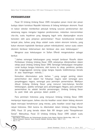 Makna Pasal 33 Undang-Undang Dasar 1945 dalam Pembangunan Hukum Ekonomi Indonesia
Jurnal Konstitusi, Volume 9, Nomor 1, Maret 201250
PENDAHULUAN
Pasal 33 Undang Undang Dasar 1945 merupakan pesan moral dan pesan
budaya dalam konstitusi Republik Indonesia di bidang kehidupan ekonomi. Pasal
ini bukan sekedar memberikan petunjuk tentang susunan perekonomian dan
wewenang negara mengatur kegiatan perekonomian, melainkan mencerminkan
cita-cita, suatu keyakinan yang dipegang teguh serta diperjuangkan secara
konsisten oleh para pimpinan pemerintahan.1
Pesan konstitusional tersebut
tampak jelas, bahwa yang dituju adalah suatu sistem ekonomi tertentu, yang
bukan ekonomi kapitalistik (berdasar paham individualisme), namun suatu sistem
ekonomi berdasar kebersamaan dan berdasar atas asas kekeluargaan.2
Mengenai asas kekeluargaan ini Sofian Effendi mengemukakan sebagai
berikut:
“...bahwa semangat kekeluargaan yang menjadi landasan filosofis dalam
Pembukaan Undang Undang Dasar 1945 selanjutnya diterjemahkan dalam
setiap pasal Undang Undang Dasar 1945. Semangat kekeluargaan merupakan
corak budaya bangsa Indonesia, oleh karena itu sikap, pemikiran, perilaku
dan tanggungjawab seorang warga bangsa kepada kolektivitasnya berada
di atas kepentingan individu...”.
Kemudian dikemukakan pula bahwa “…yang sangat penting dalam
pemerintahan dan dalam hal hidupnya negara ialah semangat para
penyelenggara negara, semangat para pemimpin pemerintahan. Meskipun
dibuat Undang Undang Dasar yang menurut kata-katanya bersifat
kekeluargaan, apabila semangat para penyelenggara Negara, para pemimpin
pemerintahan itu adalah bersifat perseorangan, Undang Undang Dasar
itu pasti tidak ada gunanya dalam praktik ...”.3
Para pemimpin Indonesia yang menyusun Undang Undang Dasar 1945
mempunyai kepercayaan, bahwa cita-cita keadilan sosial dalam bidang ekonomi
dapat mencapai kemakmuran yang merata, yaitu keadilan sosial bagi seluruh
rakyat Indonesia. Oleh karena itu dibentuklah dalam Undang Undang Dasar
1945, Pasal 33 yang berada dalam Bab XIV dengan judul “Kesejahteraan
Sosial“. Maksudnya, Pasal 33 Undang Undang Dasar 1945 adalah suatu
1	
Bagir Manan, Pertumbuhan dan Perkembangan Konstitusi Suatu Negara, Bandung: Mandar Maju, 1995, h. 45.
2	
Herman Soewardi, Koperasi: Suatu Kumpulan Makalah, Bandung: Ikopin, 1989, h. 413.
3	
Ibid, h. 413.
 
