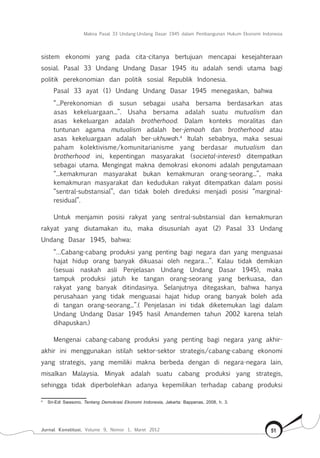 Makna Pasal 33 Undang-Undang Dasar 1945 dalam Pembangunan Hukum Ekonomi Indonesia
Jurnal Konstitusi, Volume 9, Nomor 1, Maret 2012 51
sistem ekonomi yang pada cita-citanya bertujuan mencapai kesejahteraan
sosial. Pasal 33 Undang Undang Dasar 1945 itu adalah sendi utama bagi
politik perekonomian dan politik sosial Republik Indonesia.
Pasal 33 ayat (1) Undang Undang Dasar 1945 menegaskan, bahwa
“...Perekonomian di susun sebagai usaha bersama berdasarkan atas
asas kekeluargaan...”. Usaha bersama adalah suatu mutualism dan
asas kekeluargan adalah brotherhood. Dalam konteks moralitas dan
tuntunan agama mutualism adalah ber-jemaah dan brotherhood atau
asas kekeluargaan adalah ber-ukhuwah.4
Itulah sebabnya, maka sesuai
paham kolektivisme/komunitarianisme yang berdasar mutualism dan
brotherhood ini, kepentingan masyarakat (societal-interest) ditempatkan
sebagai utama. Mengingat makna demokrasi ekonomi adalah pengutamaan
“...kemakmuran masyarakat bukan kemakmuran orang-seorang...”, maka
kemakmuran masyarakat dan kedudukan rakyat ditempatkan dalam posisi
“sentral-substansial”, dan tidak boleh direduksi menjadi posisi “marginal-
residual”.
Untuk menjamin posisi rakyat yang sentral-substansial dan kemakmuran
rakyat yang diutamakan itu, maka disusunlah ayat (2) Pasal 33 Undang
Undang Dasar 1945, bahwa:
“…Cabang-cabang produksi yang penting bagi negara dan yang menguasai
hajat hidup orang banyak dikuasai oleh negara…”. Kalau tidak demikian
(sesuai naskah asli Penjelasan Undang Undang Dasar 1945), maka
tampuk produksi jatuh ke tangan orang-seorang yang berkuasa, dan
rakyat yang banyak ditindasinya. Selanjutnya ditegaskan, bahwa hanya
perusahaan yang tidak menguasai hajat hidup orang banyak boleh ada
di tangan orang-seorang...”.( Penjelasan ini tidak diketemukan lagi dalam
Undang Undang Dasar 1945 hasil Amandemen tahun 2002 karena telah
dihapuskan.)
Mengenai cabang-cabang produksi yang penting bagi negara yang akhir-
akhir ini menggunakan istilah sektor-sektor strategis/cabang-cabang ekonomi
yang strategis, yang memiliki makna berbeda dengan di negara-negara lain,
misalkan Malaysia. Minyak adalah suatu cabang produksi yang strategis,
sehingga tidak diperbolehkan adanya kepemilikan terhadap cabang produksi
4	
Sri-Edi Swasono, Tentang Demokrasi Ekonomi Indonesia, Jakarta: Bappenas, 2008, h. 3.
 