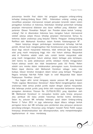 Pengantar Redaksi
Jurnal Konstitusi, Volume 9, Nomor 1, Maret 2012 v
putusannya bersifat final dalam hal pengujian pengujian undang-undang
terhadap Undang-Undang Dasar 1945.. Keberadaan undang- undang yang
meratifikasi perjanjian internasional menjadi persoalan tersendiri dalam sistem
penegakkan konstitusi di Indonesia. Keterikatan (binding) pemerintah terhadap
perjanjian internasional dilakukan atas dasar ratifikasi yang dilakukan oleh
parlemen (Dewan Perwakilan Rakyat) dan Presiden dalam bentuk “undang-
undang”. Hal ini dikarenakan Indonesia baru mengakui hukum internasional
setelah adanya adopsi khusus tehadap perjanjian internasional. Semua itu
terkemas dalam analisisnya yang berjudul “Dilema Pengujian Undang-Undang
Ratifikasi oleh Mahkamah Konstitusi dalam Konteks Ketetanegaraan RI”
Dalam kaitannya dengan perlindungan konstitusional terhadap hak-hak
pemilih, Ahmad Zazili mengetengahkan Hak Konstitusional yang merupakan hak
dasar bagi seluruh masyarakat Indonesia, tidak terkecuali bagi masyarakat
adat yang masih menjunjung tinggi nilai- nilai hukum adatnya. Masyarakat
adat di Yahukimo adalah salah satu contoh bentuk masyarakat adat
yang masih menggunakan hukum adatnya dalam berbagai pola kehidupan,
oleh karena itu pada pelaksanaan pemilu sekalipun mereka menggunakan
hukum adatnya sendiri dan tidak berpedoman pada UU Pemilu. Noken
adalah cara mereka dalam melaksanakan pemungutan suara. Konstitusional
Noken dapat diterima oleh Mahkamah Konstitusi sebagai suatu nilai
budaya. Ulasan tersebut terangkum dalam tulisan yang bertajuk “Pengakuan
Negara terhadap Hak-Hak Politik (right to vote) Masyarakat Adat dalam
Pelaksanaan Pemilihan Umum”,
Dua bagian akhir Jurnal mengupas seputar putusan MK yang berjudul
“Politik Legislasi Menentukan Demokrasi”. Abdul Wahid mengetengahkan dalam
analisisnya tidak semua produk yuridis sejalan dengan aspirasi masyarakat.
Ada beberapa produk yuridis yang dinilai oleh masyarakat berlawanan dengan
penegakan demokrasi. Putusan No. 15/PUU-IX/2011 yang dijatuhkan oleh
MK (Mahkamah Konstitusi) ini merupakan koreksi pada kinerja penyusun
atau pembuat UU kalau produk hukumnya bernilai kontra demokrasi.
Selain itu, putusan MK terhadap beberapa pasal dalam Undang-undang
Nomor 2 Tahun 2011 ini juga sebenarnya dapat dibaca sebagai bentuk
peringatan keras dari MK terhadap para pembentuk atau penyusun peraturan
perundang-undangan, khususnya yang mengatur masalah Partai Politik supaya
kinerjanya dimaksimalisasikan dan ditransparansikan, serta mempertimbangkan
legalitarianisasi di masa mendatang.
 