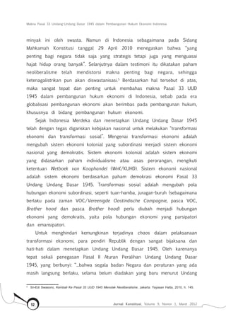 Makna Pasal 33 Undang-Undang Dasar 1945 dalam Pembangunan Hukum Ekonomi Indonesia
Jurnal Konstitusi, Volume 9, Nomor 1, Maret 201252
minyak ini oleh swasta. Namun di Indonesia sebagaimana pada Sidang
Mahkamah Konstitusi tanggal 29 April 2010 menegaskan bahwa “yang
penting bagi negara tidak saja yang strategis tetapi juga yang menguasai
hajat hidup orang banyak”. Selanjutnya dalam testimoni itu dikatakan paham
neoliberalisme telah mendistorsi makna penting bagi negara, sehingga
ketenagalistrikan pun akan diswastanisasi.5
Berdasarkan hal tersebut di atas,
maka sangat tepat dan penting untuk membahas makna Pasal 33 UUD
1945 dalam pembangunan hukum ekonomi di Indonesia, sebab pada era
globalisasi pembangunan ekonomi akan berimbas pada pembangunan hukum,
khususnya di bidang pembangunan hukum ekonomi.
Sejak Indonesia Merdeka dan menetapkan Undang Undang Dasar 1945
telah dengan tegas digariskan kebijakan nasional untuk melakukan “transformasi
ekonomi dan transformasi sosial”. Mengenai transformasi ekonomi adalah
mengubah sistem ekonomi kolonial yang subordinasi menjadi sistem ekonomi
nasional yang demokratis. Sistem ekonomi kolonial adalah sistem ekonomi
yang didasarkan paham individualisme atau asas perorangan, mengikuti
ketentuan Wetboek van Koophandel (WvK/KUHD). Sistem ekonomi nasional
adalah sistem ekonomi berdasarkan paham demokrasi ekonomi Pasal 33
Undang Undang Dasar 1945. Transformasi sosial adalah mengubah pola
hubungan ekonomi subordinasi, seperti tuan-hamba, juragan-buruh (sebagaimana
berlaku pada zaman VOC/Vereenigde Oostindische Compagnie, pasca VOC,
Brother hood dan pasca Brother hood) perlu diubah menjadi hubungan
ekonomi yang demokratis, yaitu pola hubungan ekonomi yang parsipatori
dan emansipatori.
Untuk menghindari kemungkinan terjadinya chaos dalam pelaksanaan
transformasi ekonomi, para pendiri Republik dengan sangat bijaksana dan
hati-hati dalam menetapkan Undang Undang Dasar 1945. Oleh karenanya
tepat sekali penegasan Pasal II Aturan Peralihan Undang Undang Dasar
1945, yang berbunyi: “...bahwa segala badan Negara dan peraturan yang ada
masih langsung berlaku, selama belum diadakan yang baru menurut Undang
5	
Sri-Edi Swasono, Kembali Ke Pasal 33 UUD 1945 Menolak Neoliberalisme, Jakarta: Yayasan Hatta, 2010, h. 145.
 