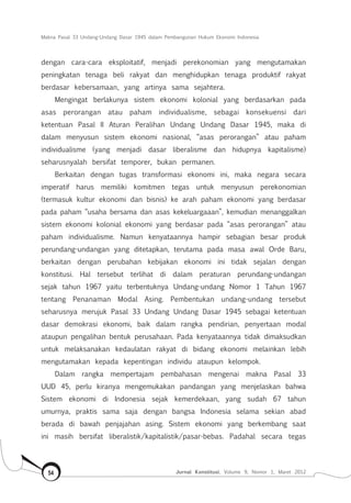 Makna Pasal 33 Undang-Undang Dasar 1945 dalam Pembangunan Hukum Ekonomi Indonesia
Jurnal Konstitusi, Volume 9, Nomor 1, Maret 201254
dengan cara-cara eksploitatif, menjadi perekonomian yang mengutamakan
peningkatan tenaga beli rakyat dan menghidupkan tenaga produktif rakyat
berdasar kebersamaan, yang artinya sama sejahtera.
Mengingat berlakunya sistem ekonomi kolonial yang berdasarkan pada
asas perorangan atau paham individualisme, sebagai konsekuensi dari
ketentuan Pasal II Aturan Peralihan Undang Undang Dasar 1945, maka di
dalam menyusun sistem ekonomi nasional, “asas perorangan” atau paham
individualisme (yang menjadi dasar liberalisme dan hidupnya kapitalisme)
seharusnyalah bersifat temporer, bukan permanen.
Berkaitan dengan tugas transformasi ekonomi ini, maka negara secara
imperatif harus memiliki komitmen tegas untuk menyusun perekonomian
(termasuk kultur ekonomi dan bisnis) ke arah paham ekonomi yang berdasar
pada paham “usaha bersama dan asas kekeluargaaan”, kemudian menanggalkan
sistem ekonomi kolonial ekonomi yang berdasar pada “asas perorangan” atau
paham individualisme. Namun kenyataannya hampir sebagian besar produk
perundang-undangan yang ditetapkan, terutama pada masa awal Orde Baru,
berkaitan dengan perubahan kebijakan ekonomi ini tidak sejalan dengan
konstitusi. Hal tersebut terlihat di dalam peraturan perundang-undangan
sejak tahun 1967 yaitu terbentuknya Undang-undang Nomor 1 Tahun 1967
tentang Penanaman Modal Asing. Pembentukan undang-undang tersebut
seharusnya merujuk Pasal 33 Undang Undang Dasar 1945 sebagai ketentuan
dasar demokrasi ekonomi, baik dalam rangka pendirian, penyertaan modal
ataupun pengalihan bentuk perusahaan. Pada kenyataannya tidak dimaksudkan
untuk melaksanakan kedaulatan rakyat di bidang ekonomi melainkan lebih
mengutamakan kepada kepentingan individu ataupun kelompok.
Dalam rangka mempertajam pembahasan mengenai makna Pasal 33
UUD 45, perlu kiranya mengemukakan pandangan yang menjelaskan bahwa
Sistem ekonomi di Indonesia sejak kemerdekaan, yang sudah 67 tahun
umurnya, praktis sama saja dengan bangsa Indonesia selama sekian abad
berada di bawah penjajahan asing. Sistem ekonomi yang berkembang saat
ini masih bersifat liberalistik/kapitalistik/pasar-bebas. Padahal secara tegas
 