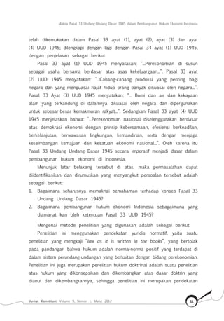 Makna Pasal 33 Undang-Undang Dasar 1945 dalam Pembangunan Hukum Ekonomi Indonesia
Jurnal Konstitusi, Volume 9, Nomor 1, Maret 2012 55
telah dikemukakan dalam Pasal 33 ayat (1), ayat (2), ayat (3) dan ayat
(4) UUD 1945; dilengkapi dengan lagi dengan Pasal 34 ayat (1) UUD 1945,
dengan penjelasan sebagai berikut:
Pasal 33 ayat (1) UUD 1945 menyatakan: “...Perekonomian di susun
sebagai usaha bersama berdasar atas asas kekeluargaan...”. Pasal 33 ayat
(2) UUD 1945 menyatakan: “...Cabang-cabang produksi yang penting bagi
negara dan yang menguasai hajat hidup orang banyak dikuasai oleh negara...”.
Pasal 33 Ayat (3) UUD 1945 menyatakan: “... Bumi dan air dan kekayaan
alam yang terkandung di dalamnya dikuasai oleh negara dan dipergunakan
untuk sebesar-besar kemakmuran rakyat...”. Sedangkan Pasal 33 ayat (4) UUD
1945 menjelaskan bahwa: “...Perekonomian nasional diselenggarakan berdasar
atas demokrasi ekonomi dengan prinsip kebersamaan, efesiensi berkeadilan,
berkelanjutan, berwawasan lingkungan, kemandirian, serta dengan menjaga
keseimbangan kemajuan dan kesatuan ekonomi nasional...”. Oleh karena itu
Pasal 33 Undang Undang Dasar 1945 secara imperatif menjadi dasar dalam
pembangunan hukum ekonomi di Indonesia.
Menunjuk latar belakang tersebut di atas, maka permasalahan dapat
diidentifikasikan dan dirumuskan yang menyangkut persoalan tersebut adalah
sebagai berikut:
1.	 Bagaimana seharusnya memaknai pemahaman terhadap konsep Pasal 33
Undang Undang Dasar 1945?
2.	 Bagaimana pembangunan hukum ekonomi Indonesia sebagaimana yang
diamanat kan oleh ketentuan Pasal 33 UUD 1945?
Mengenai metode penelitian yang digunakan adalah sebagai berikut:
Penelitian ini menggunakan pendekatan yuridis normatif, yaitu suatu
penelitian yang mengkaji “law as it is written in the books”, yang bertolak
pada pandangan bahwa hukum adalah norma-norma positif yang terdapat di
dalam sistem perundang-undangan yang berkaitan dengan bidang perekonomian.
Penelitian ini juga merupakan penelitian hukum doktrinal adalah suatu penelitian
atas hukum yang dikonsepsikan dan dikembangkan atas dasar doktrin yang
dianut dan dikembangkannya, sehingga penelitian ini merupakan pendekatan
 