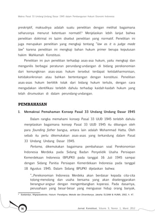 Makna Pasal 33 Undang-Undang Dasar 1945 dalam Pembangunan Hukum Ekonomi Indonesia
Jurnal Konstitusi, Volume 9, Nomor 1, Maret 201256
preskriptif, maksudnya adalah suatu penelitian dengan melihat bagaimana
seharusnya menurut ketentuan normatif.9
Menjelaskan lebih lanjut bahwa
penelitian doktrinal ini lazim disebut penelitian yang normatif. Penelitian ini
juga merupakan penelitian yang mengkaji tentang “law as it is judge made
law” karena penelitian ini mengkaji bahan hukum primer berupa keputusan
hakim Mahkamah Konstitusi.
Penelitian ini pun penelitian terhadap asas-asa hukum, yaitu mengkaji dan
menganilis berbagai peraturan perundang-undangan di bidang perekonomian
dari kemungkinan asas-asas hukum tersebut terdapat ketidakharmonisan,
ketidaksinkronan atau bahkan bertentangan dengan konstitusi. Penelitian
asas-asas hukum bertittik tolak dari bidang hukum tertulis, dengan cara
mengadakan identifikasi terlebih dahulu terhadap kaidah-kaidah hukum yang
telah dirumuskan di dalam perundang-undangan.
PEMBAHASAN
1.	 Memaknai Pemahaman Konsep Pasal 33 Undang Undang Dasar 1945
Dalam rangka memahami konsep Pasal 33 UUD 1945 terlebih dahulu
menjelaskan bagaimana konsep Pasal 33 UUD 1945 itu dibangun oleh
para founding father bangsa, antara lain adalah Mohammad Hatta. Oleh
sebab itu perlu dikemukakan asas-asas yang terkandung dalam Pasal
33 Undang Undang Dasar 1945.
Pertama, dikemukakan bagaimana pembahasan soal Perekonomian
Indonesia Merdeka pada Sidang Badan Penyelidik Usaha Persiapan
Kemerdekaan Indonesia (BPUPKI) pada tanggal 16 Juli 1945 sampai
dengan Sidang Panitia Persiapan Kemerdekaan Indonesia pada tanggal
18 Agustus 1945. Dalam Sidang BPUPKI dijelaskan bahwa:
“...Perekonomian Indonesia Merdeka akan berdasar kepada cita-cita
tolong-menolong dan usaha bersama yang akan diselenggarakan
berangsur-angsur dengan mengembangkan koperasi. Pada dasarnya,
perusahaan yang besar-besar yang menguasai hidup orang banyak,
9	
Soetandyo, Wignjosoebroto, Hukum: Paradigma, Metode dan Dinamikanya, Jakarta: ELSAM & HUMA, 2002, h. 47.
 