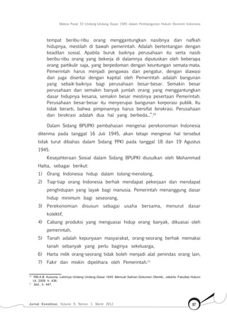 Makna Pasal 33 Undang-Undang Dasar 1945 dalam Pembangunan Hukum Ekonomi Indonesia
Jurnal Konstitusi, Volume 9, Nomor 1, Maret 2012 57
tempat beribu-ribu orang menggantungkan nasibnya dan nafkah
hidupnya, mestilah di bawah pemerintah. Adalah bertentangan dengan
keadilan sosial. Apabila buruk baiknya perusahaan itu serta nasib
beribu-ribu orang yang bekerja di dalamnya diputuskan oleh beberapa
orang partikulir saja, yang berpedoman dengan keuntungan semata-mata.
Pemerintah harus menjadi pengawas dan pengatur, dengan diawasi
dan juga disertai dengan kapital oleh Pemerintah adalah bangunan
yang sebaik-baiknya bagi perusahaan besar-besar. Semakin besar
perusahaan dan semakin banyak jumlah orang yang menggantungkan
dasar hidupnya kesana, semakin besar mestinya pesertaan Pemerintah.
Perusahaan besar-besar itu menyerupai bangunan korporasi publik. Itu
tidak berarti, bahwa pimpinannya harus bersifat birokrasi. Perusahaan
dan birokrasi adalah dua hal yang berbeda...”.10
Dalam Sidang BPUPKI pembahasan mengenai perekonomian Indonesia
diterima pada tanggal 16 Juli 1945, akan tetapi mengenai hal tersebut
tidak turut dibahas dalam Sidang PPKI pada tanggal 18 dan 19 Agustus
1945.
Kesejahteraan Sosial dalam Sidang BPUPKI diusulkan oleh Mohammad
Hatta, sebagai berikut:
1)	 Orang Indonesia hidup dalam tolong-menolong,
2)	 Tiap-tiap orang Indonesia berhak mendapat pekerjaan dan mendapat
penghidupan yang layak bagi manusia. Pemerintah menanggung dasar
hidup minimum bagi seseorang,
3)	 Perekonomian disusun sebagai usaha bersama, menurut dasar
kolektif,
4)	 Cabang produksi yang menguasai hidup orang banyak, dikuasai oleh
pemerintah,
5)	 Tanah adalah kepunyaan masyarakat, orang-seorang berhak memakai
tanah sebanyak yang perlu baginya sekeluarga,
6)	 Harta milik orang-seorang tidak boleh menjadi alat penindas orang lain,
7)	 Fakir dan miskin dipelihara oleh Pemerintah.11
10	
RM.A.B. Kusuma, Lahirnya Undang Undang Dasar 1945: Memuat Salinan Dokumen Otentik,, Jakarta: Fakultas Hukum
UI, 2009, h. 436.
11	
Ibid., h. 447.
 