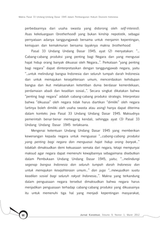 Makna Pasal 33 Undang-Undang Dasar 1945 dalam Pembangunan Hukum Ekonomi Indonesia
Jurnal Konstitusi, Volume 9, Nomor 1, Maret 201260
perbedaannya dari usaha swasta yang didorong oleh self-interest).
Asas kekeluargaan (brotherhood) yang bukan kinship nepotistik, sebagai
pernyataan adanya tanggungjawab bersama untuk menjamin kepentingan,
kemajuan dan kemakmuran bersama layaknya makna brotherhood.
Pasal 33 Undang Undang Dasar 1945, ayat (2) menyatakan: “...
Cabang-cabang produksi yang penting bagi Negara dan yang mengusai
hajat hidup orang banyak dikuasai oleh Negara...”. Perkataan “yang penting
bagi negara” dapat diinterpretasikan dengan tanggungjawab negara, yaitu
“...untuk melindungi bangsa Indonesia dan seluruh tumpah darah Indonesia
dan untuk memajukan kesejahteraan umum, mencerdaskan kehidupan
bangsa dan ikut melaksanakan ketertiban dunia berdasar kemerdekaan,
perdamaian abadi dan keadilan sosial...”. Secara singkat dikatakan bahwa
“penting bagi negara” adalah cabang-cabang produksi strategis. Interpretasi
bahwa “dikuasai” oleh negara tidak harus diartikan “dimiliki” oleh negara
(artinya boleh dimiliki oleh usaha swasta atau asing) hanya dapat diterima
dalam konteks jiwa Pasal 33 Undang Undang Dasar 1945. Maksudnya
pemerintah benar-benar memegang kendali, sehingga ayat (3) Pasal 33
Undang Undang Dasar 1945 terlaksana.
Mengenai ketentuan Undang Undang Dasar 1945 yang memberikan
kewenangan kepada negara untuk menguasai “...cabang-cabang produksi
yang penting bagi negara dan menguasai hajat hidup orang banyak...”
tidaklah dimaksudkan demi kekuasaan semata dari negara, tetapi mempunyai
maksud agar negara dapat memenuhi kewajibannya sebagaimana disebutkan
dalam Pembukaan Undang Undang Dasar 1945, yaitu; “...melindungi
segenap bangsa Indonesia dan seluruh tumpah darah Indonesia dan
untuk memajukan kesejahteraan umum...” dan juga “...mewujudkan suatu
keadilan sosial bagi seluruh rakyat Indonesia...”. Makna yang terkandung
dalam penguasaan negara tersebut dimaksudkan bahwa negara harus
menjadikan penguasaan terhadap cabang-cabang produksi yang dikuasainya
itu untuk memenuhi tiga hal yang menjadi kepentingan masyarakat,
 