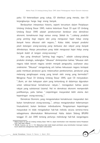 Makna Pasal 33 Undang-Undang Dasar 1945 dalam Pembangunan Hukum Ekonomi Indonesia
Jurnal Konstitusi, Volume 9, Nomor 1, Maret 2012 61
yaitu: (1) ketersediaan yang cukup, (2) distribusi yang merata, dan (3)
terjangkaunya harga bagi orang banyak.
Berdasarkan interpretasi historis, seperti tercantum dalam Penjelasan
Undang Undang Dasar 1945, makna ketentuan Pasal 33 ayat (2) Undang
Undang Dasar 1945 adalah perekonomian berdasar atas demokrasi
ekonomi, kemakmuran bagi semua orang. Sebab itu “...cabang produksi
yang penting bagi negara dan yang menguasai hajat hidup orang
banyak harus dikuasai oleh negara...”. Kalau tidak, tampuk produksi
jatuh ketangan orang-seorang yang berkuasa dan rakyat yang banyak
ditindasinya. Hanya perusahaan yang tidak menguasai hajat hidup orang
banyak boleh di tangan orang-seorang.15
Apa yang dimaksud “penting bagi negara...” adalah cabang-cabang
produksi strategis, sedangkan “dikuasai” diinterpretasi bahwa “dikuasai oleh
negara tidak berarti negara sendiri menjadi pengusaha, usahawan atau
ondenemer. “Dikuasai” mengandung arti bahwa kekuasaan negara terdapat
pada membuat peraturan guna melancarkan perekonomian, peraturan yang
melarang penghisapan orang yang lemah oleh orang yang bermodal.16
Mengenai Pasal 33 Undang Undang Dasar 1945, ayat (3) menyatakan:
“...Bumi, air dan kekayaan alam yang terkandung di dalamnya digunakan
untuk sebesar-besar kemakmuran rakyat...”, menegaskan bahwa posisi
rakyat yang substansial (utama). Hal ini demokrasi ekonomi memperoleh
justifikasinya, yaitu bahwa: “...kepentingan masyarakat lebih utama dari
kepentingan orang-seorang...”.
Demokrasi Ekonomi, yang mengutamakan kemakmuran masyarakat dan
bukan kemakmuran orang-seorang...”, artinya mengutamakan kebersamaan
(mutualisme), bukan berdasar individualisme. Pengutamaan kepentingan
masyarakat ini tidak mengabaikan hak-hak individu secara semena-mena
sebagaimana dikemukakan Mohammmad Hatta dalam Sidang BPUPKI
tanggal 15 Juli 1945 tentang perlunya melindungi hak-hak warganegara
15	
Makna Pasal 33 ayat (2) Undang Undang Dasar 1945 ini, dapat menimbulkan multi interpretasi karena Penjelasan
UUD 1945 telah dihapus.
16	
RM.AB. Kusuma, op. cit., h. 118. Maksudnya tidak boleh terjadi pemihakan yang menimbulkan hubungan majikan-
buruh (taoke-kuli) sebagaimana terjadi dalam Cultuurselsel.
 