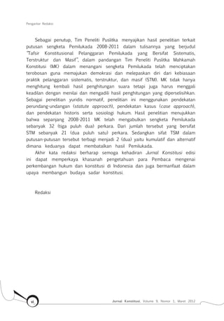 Pengantar Redaksi
Jurnal Konstitusi, Volume 9, Nomor 1, Maret 2012vi
Sebagai penutup, Tim Peneliti Puslitka menyajikan hasil penelitian terkait
putusan sengketa Pemilukada 2008-2011 dalam tulisannya yang berjudul
“Tafsir Konstitusional Pelanggaran Pemilukada yang Bersifat Sistematis,
Terstruktur dan Masif”, dalam pandangan Tim Peneliti Puslitka Mahkamah
Konstitusi (MK) dalam menangani sengketa Pemilukada telah menciptakan
terobosan guna memajukan demokrasi dan melepaskan diri dari kebiasaan
praktik pelanggaran sistematis, terstruktur, dan masif (STM). MK tidak hanya
menghitung kembali hasil penghitungan suara tetapi juga harus menggali
keadilan dengan menilai dan mengadili hasil penghitungan yang diperselisihkan.
Sebagai penelitian yuridis normatif, penelitian ini menggunakan pendekatan
perundang-undangan (statute approach), pendekatan kasus (case approach),
dan pendekatan historis serta sosiologi hukum. Hasil penelitian menujukkan
bahwa sepanjang 2008-2011 MK telah mengabulkan sengketa Pemilukada
sebanyak 32 (tiga puluh dua) perkara. Dari jumlah tersebut yang bersifat
STM sebanyak 21 (dua puluh satu) perkara. Sedangkan sifat TSM dalam
putusan-putusan tersebut terbagi menjadi 2 (dua) yaitu kumulatif dan alternatif
dimana keduanya dapat membatalkan hasil Pemilukada.
Akhir kata redaksi berharap semoga kehadiran Jurnal Konstitusi edisi
ini dapat memperkaya khasanah pengetahuan para Pembaca mengenai
perkembangan hukum dan konstitusi di Indonesia dan juga bermanfaat dalam
upaya membangun budaya sadar konstitusi.
Redaksi
 