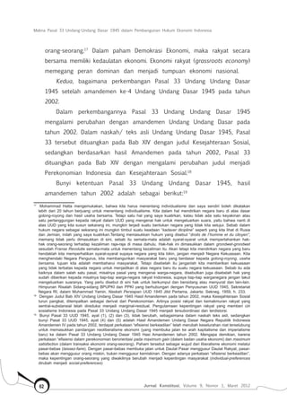 Makna Pasal 33 Undang-Undang Dasar 1945 dalam Pembangunan Hukum Ekonomi Indonesia
Jurnal Konstitusi, Volume 9, Nomor 1, Maret 201262
orang-seorang.17
Dalam paham Demokrasi Ekonomi, maka rakyat secara
bersama memiliki kedaulatan ekonomi. Ekonomi rakyat (grassroots economy)
memegang peran dominan dan menjadi tumpuan ekonomi nasional.
Kedua, bagaimana perkembangan Pasal 33 Undang Undang Dasar
1945 setelah amandemen ke-4 Undang Undang Dasar 1945 pada tahun
2002.
Dalam perkembangannya Pasal 33 Undang Undang Dasar 1945
mengalami perubahan dengan amandemen Undang Undang Dasar pada
tahun 2002. Dalam naskah/ teks asli Undang Undang Dasar 1945, Pasal
33 tersebut dituangkan pada Bab XIV dengan judul Kesejahteraan Sosial,
sedangkan berdasarkan hasil Amandemen pada tahun 2002, Pasal 33
dituangkan pada Bab XIV dengan mengalami perubahan judul menjadi
Perekonomian Indonesia dan Kesejahteraan Sosial.18
Bunyi ketentuan Pasal 33 Undang Undang Dasar 1945, hasil
amandemen tahun 2002 adalah sebagai berikut:19
	
17	
Mohammad Hatta mengemukakan, bahwa kita harus menentang individualisme dan saya sendiri boleh dikatakan
lebih dari 20 tahun berjuang untuk menentang individualisme. Kita dalam hal mendirikan negara baru di atas dasar
gotong-royong dan hasil usaha bersama. Tetapi satu hal yang saya kuatirkan, kalau tidak ada satu keyakinan atau
satu pertanggungan kepada rakyat dalam UUD yang mengenai hak untuk mengeluarkan suara, yaitu bahwa nanti di
atas UUD yang kita susun sekarang ini, mungkin terjadi suatu bentukan negara yang tidak kita setujui. Sebab dalam
hukum negara sebagai sekarang ini mungkin timbul suatu keadaan “kadaver dicipline” seperti yang kita lihat di Rusia
dan Jerman, inilah yang saya kuatirkan.Tentang memasukkan hukum yang disebut “droits de I’homme et du citoyen”,
memang tidak perlu dimasukkan di sini, sebab itu semata-mata adalah syarat-syarat untuk mempertahankan hak-
hak orang-seorang terhadap kezaliman raja-raja di masa dahulu. Hak-hak ini dimasukkan dalam grondwet-grondwet
sesudah Franse Revolutie semata-mata untuk menentang kezaliman itu. Akan tetapi kita mendirikan negara yang baru
hendaklah kita memperhatikan syarat-syarat supaya negara yang kita bikin, jangan menjadi Negara Kekuasaan. Kita
menghendaki Negara Pengurus, kita membangunkan masyarakat baru yang berdasar kepada gotong-royong, usaha
bersama, tujuan kita adalah membaharui masyarakat. Tetapi disebelah itu janganlah kita memberikan kekuasaan
yang tidak terbatas kepada negara untuk menjadikan di atas negara baru itu suatu negara kekuasaan. Sebab itu ada
baiknya dalam salah satu pasal, misalnya pasal yang mengenai warga-negara, disebutkan juga disebelah hak yang
sudah diberikan kepada misalnya tiap-tiap warga-negara rakyat Indonesia, supaya tiap-tiap warganegara jangan takut
mengeluarkan suaranya. Yang perlu disebut di sini hak untuk berkumpul dan bersidang atau menyurat dan lain-lain.
Himpunan Risalah Sidang-sidang BPUPKI dan PPKI yang berhubungan dengan Penyusunan UUD 1945, Sekretariat
Negara RI, dalam Muhammad Yamin, Naskah Persiapan UUD 1945 Jilid Pertama, Jakarta: Sekneg, 1959, h. 233.
18	
Dengan Judul Bab XIV Undang Undang Dasar 1945 Hasil Amandemen pada tahun 2002, maka Kesejahteraan Sosial
turun pangkat, ditempatkan sebagai derivat dari Perekonomian. Artinya posisi rakyat dan kemakmuran rakyat yang
sentral-substansial telah direduksi menjadi marginal-residual. Pengutamaan kepentingan rakyat yang memberi ciri
sosialisme Indonesia pada Pasal 33 Undang Undang Dasar 1945 menjadi tersubordinasi dan terdistorsi.
19	
Bunyi Pasal 33 UUD 1945, ayat (1), (2) dan (3), tidak berubah, sebagaimana dalam naskah teks asli, sedangkan
bunyi Pasal 33 UUD 1945, ayat (4) dan (5) adalah Hasil Amandemen Undang Dasar Negara Republik Indonesia
Amandemen IV pada tahun 2002, terdapat perkataan “efisiensi berkeadilan” telah merubah keselurahan niat terselubung
untuk memasukkan pandangan neoliberalisme ekonomi (yang membuka jalan ke arah kapitalisme dan imperialisme
baru) ke dalam Pasal 33 Undang Undang Dasar 1945 Hasi Amandemen tahun 2002. Mengapa demikian, karena
perkataan “efisiensi dalam perekonomian berorientasi pada maximum gain (dalam badan usaha ekonomi) dan maximum
satisfaction (dalam transaksi ekonomi orang-seorang). Paham tersebut sebagai wujud dari liberalisme ekonomi melalui
pasar-bebas (laissez-faire). Dengan pasar-bebas membuka jalan untuk Daulat Pasar menggusur Daulat Rakyat, pasar-
bebas akan menggusur orang miskin, bukan menggusur kemiskinan. Dengan adanya perkataan “efisiensi berkeadilan”,
maka kepentingan orang-seorang yang diwakilinya berubah menjadi kepentingan masyarakat (individual-preferences
dirubah menjadi social-preferences)
 