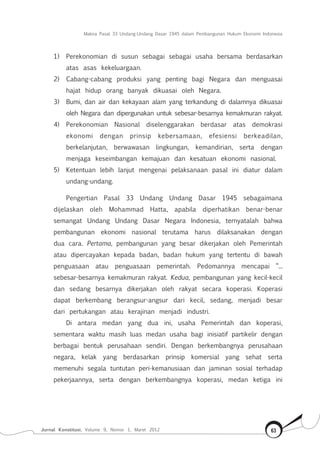 Makna Pasal 33 Undang-Undang Dasar 1945 dalam Pembangunan Hukum Ekonomi Indonesia
Jurnal Konstitusi, Volume 9, Nomor 1, Maret 2012 63
1)	 Perekonomian di susun sebagai sebagai usaha bersama berdasarkan
atas asas kekeluargaan.
2)	 Cabang-cabang produksi yang penting bagi Negara dan menguasai
hajat hidup orang banyak dikuasai oleh Negara.
3)	 Bumi, dan air dan kekayaan alam yang terkandung di dalamnya dikuasai
oleh Negara dan dipergunakan untuk sebesar-besarnya kemakmuran rakyat.
4)	 Perekonomian Nasional diselenggarakan berdasar atas demokrasi
ekonomi dengan prinsip kebersamaan, efesiensi berkeadilan,
berkelanjutan, berwawasan lingkungan, kemandirian, serta dengan
menjaga keseimbangan kemajuan dan kesatuan ekonomi nasional.
5)	 Ketentuan lebih lanjut mengenai pelaksanaan pasal ini diatur dalam
undang-undang.
Pengertian Pasal 33 Undang Undang Dasar 1945 sebagaimana
dijelaskan oleh Mohammad Hatta, apabila diperhatikan benar-benar
semangat Undang Undang Dasar Negara Indonesia, ternyatalah bahwa
pembangunan ekonomi nasional terutama harus dilaksanakan dengan
dua cara. Pertama, pembangunan yang besar dikerjakan oleh Pemerintah
atau dipercayakan kepada badan, badan hukum yang tertentu di bawah
penguasaan atau penguasaan pemerintah. Pedomannya mencapai “...
sebesar-besarnya kemakmuran rakyat. Kedua, pembangunan yang kecil-kecil
dan sedang besarnya dikerjakan oleh rakyat secara koperasi. Koperasi
dapat berkembang berangsur-angsur dari kecil, sedang, menjadi besar
dari pertukangan atau kerajinan menjadi industri.
Di antara medan yang dua ini, usaha Pemerintah dan koperasi,
sementara waktu masih luas medan usaha bagi inisiatif partikelir dengan
berbagai bentuk perusahaan sendiri. Dengan berkembangnya perusahaan
negara, kelak yang berdasarkan prinsip komersial yang sehat serta
memenuhi segala tuntutan peri-kemanusiaan dan jaminan sosial terhadap
pekerjaannya, serta dengan berkembangnya koperasi, medan ketiga ini
 