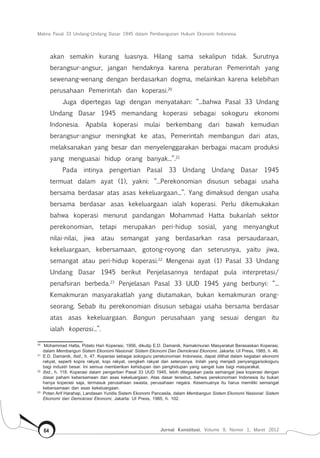 Makna Pasal 33 Undang-Undang Dasar 1945 dalam Pembangunan Hukum Ekonomi Indonesia
Jurnal Konstitusi, Volume 9, Nomor 1, Maret 201264
akan semakin kurang luasnya. Hilang sama sekalipun tidak. Surutnya
berangsur-angsur, jangan hendaknya karena peraturan Pemerintah yang
sewenang-wenang dengan berdasarkan dogma, melainkan karena kelebihan
perusahaan Pemerintah dan koperasi.20
Juga dipertegas lagi dengan menyatakan: “...bahwa Pasal 33 Undang
Undang Dasar 1945 memandang koperasi sebagai sokoguru ekonomi
Indonesia. Apabila koperasi mulai berkembang dari bawah kemudian
berangsur-angsur meningkat ke atas, Pemerintah membangun dari atas,
melaksanakan yang besar dan menyelenggarakan berbagai macam produksi
yang menguasai hidup orang banyak...”.21
Pada intinya pengertian Pasal 33 Undang Undang Dasar 1945
termuat dalam ayat (1), yakni: “...Perekonomian disusun sebagai usaha
bersama berdasar atas asas kekeluargaan...”. Yang dimaksud dengan usaha
bersama berdasar asas kekeluargaan ialah koperasi. Perlu dikemukakan
bahwa koperasi menurut pandangan Mohammad Hatta bukanlah sektor
perekonomian, tetapi merupakan peri-hidup sosial, yang menyangkut
nilai-nilai, jiwa atau semangat yang berdasarkan rasa persaudaraan,
kekeluargaan, kebersamaan, gotong-royong dan seterusnya, yaitu jiwa,
semangat atau peri-hidup koperasi.22
Mengenai ayat (1) Pasal 33 Undang
Undang Dasar 1945 berikut Penjelasannya terdapat pula interpretasi/
penafsiran berbeda.23
Penjelasan Pasal 33 UUD 1945 yang berbunyi: “...
Kemakmuran masyarakatlah yang diutamakan, bukan kemakmuran orang-
seorang. Sebab itu perekonomian disusun sebagai usaha bersama berdasar
atas asas kekeluargaan. Bangun perusahaan yang sesuai dengan itu
ialah koperasi...”.
20	
Mohammad Hatta, Pidato Hari Koperasi, 1956, dikutip E.D. Damanik, Kemakmuran Masyarakat Berasaskan Koperasi,
dalam Membangun Sistem Ekonomi Nasional: Sistem Ekonomi Dan Demokrasi Ekonomi, Jakarta: UI Press, 1985, h. 46.
21	
E.D. Damanik, Ibid., h. 47. Koperasi sebagai sokoguru perekonomian Indonesia, dapat dilihat dalam kegiatan ekonomi
rakyat, seperti kopra rakyat, kopi rakyat, cengkeh rakyat dan seterusnya. Inilah yang menjadi penyangga/sokoguru
bagi industri besar. Ini semua memberikan kehidupan dan penghidupan yang sangat luas bagi masyarakat.
22	
Ibid., h. 118. Koperasi dalam pengertian Pasal 33 UUD 1945, lebih ditegaskan pada semangat jiwa koperasi dengan
dasar paham kebersamaan dan asas kekeluargaan. Atas dasar tersebut, bahwa perekonomian Indonesia itu bukan
hanya koperasi saja, termasuk perusahaan swasta, perusahaan negara. Kesemuanya itu harus memiliki semangat
kebersamaan dan asas kekeluargaan.
23	
Potan Arif Harahap, Landasan Yuridis Sistem Ekonomi Pancasila, dalam Membangun Sistem Ekonomi Nasional: Sistem
Ekonomi dan Demokrasi Ekonomi, Jakarta: UI Press, 1985, h. 102.
 