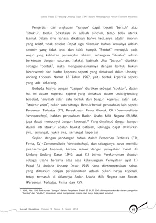 Makna Pasal 33 Undang-Undang Dasar 1945 dalam Pembangunan Hukum Ekonomi Indonesia
Jurnal Konstitusi, Volume 9, Nomor 1, Maret 2012 65
Pengertian dari ungkapan “bangun” dapat berarti “bentuk” atau
“struktur”. Kedua perkataan ini adalah sinonim, tetapi tidak identik
(sama). Dalam ilmu bahasa dikatakan bahwa keduanya adalah sinonim
yang relatif, tidak absolut. Dapat juga dikatakan bahwa keduanya adalah
sinonim yang tidak total dan tidak komplit. “Bentuk” menunjuk pada
wujud yang kelihatan, penampilan lahiriah, sedangkan “struktur” adalah
berkenaan dengan susunan, hakekat batiniah. Jika “bangun” diartikan
sebagai “bentuk”, maka mengasosiasikannya dengan bentuk hukum
(rechtsvorm) dari badan koperasi seperti yang dimaksud dalam Undang-
undang Koperasi Nomor 12 Tahun 1967, yaitu bentuk koperasi seperti
yang ada sekarang.
Berbeda halnya dengan “bangun” diartikan sebagai “struktur”, dalam
hal ini badan koperasi, seperti yang dimaksud dalam undang-undang
tersebut, hanyalah salah satu bentuk dari bangun koperasi, salah satu
“structur vorm”, bukan satu-satunya. Bentuk-bentuk perusahaan lain seperti
Perseroan Terbatas (PT), Persekutuan Firma (Firma), CV (Commanditaire
Vennootschap), bahkan perusahaan Badan Usaha Milik Negara (BUMN),
juga dapat mempunyai bangun koperasi.24
Yang dimaksud dengan bangun
dalam arti struktur adalah hakikat batiniah, sehingga dapat ditafsirkan
jiwa, semangat, yakni jiwa, semangat koperasi.
Sejalan dengan pandangan bahwa dalam Perseroan Terbatas (PT),
Firma, CV (Commanditaire Vennootschap), dan sebagainya harus memiliki
jiwa/semangat koperasi, karena sesuai dengan pernyataan Pasal 33
Undang Undang Dasar 1945, ayat (1) bahwa Perekonomian disusun
sebagai usaha bersama atas asas kekeluargaan. Pernyataan ayat (1)
Pasal 33 Undang Undang Dasar 1945 harus diinterpretasikan bahwa
yang dimaksud dengan perekonomian adalah bukan hanya koperasi,
tetapi termasuk di dalamnya Badan Usaha Milik Negara dan Swasta
(Perseroan Terbatas, Firma dan CV).
24	
Ibid., hlm. 104. Perkataaan “bangun” dalam Penjelasan Pasal 33 UUD 1945 diinterpretasikan ke dalam pengertian
“bentuk” dan “struktur”, diperlukan untuk menjelaskan makna dari bunyi teks pasal tersebut.
 
