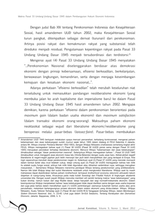 Makna Pasal 33 Undang-Undang Dasar 1945 dalam Pembangunan Hukum Ekonomi Indonesia
Jurnal Konstitusi, Volume 9, Nomor 1, Maret 201266
Dengan judul Bab XIV tentang Perekonomian Indonesia dan Kesejahteraan
Sosial, hasil amandemen UUD tahun 2002, maka Kesejahteraan Sosial
turun pangkat, ditempatkan sebagai derivat (turunan) dari perekonomian.
Artinya posisi rakyat dan kemakmuran rakyat yang substansial telah
direduksi menjadi residual. Pengutamaan kepentingan rakyat pada Pasal 33
Undang Undang Dasar 1945 menjadi tersubordinasi dan terdistorsi.25
Mengenai ayat (4) Pasal 33 Undang Undang Dasar 1945 menyatakan
“...Perekonomian Nasional diselenggarakan berdasar atas demokrasi
ekonomi dengan prinsip kebersamaan, efisiensi berkeadilan, berkelanjutan,
berwawasan lingkungan, kemandirian, serta dengan menjaga keseimbangan
kemajuan dan kesatuan ekonomi nasional...”.
Adanya perkataan “efisiensi berkeadilan” telah merubah keseluruhan niat
terselubung untuk memasukkan pandangan neoliberalisme ekonomi (yang
membuka jalan ke arah kapitalisme dan imperialisme baru) ke dalam Pasal
33 Undang Undang Dasar 1945 hasil amandemen tahun 2002. Mengapa
demikian, karena perkataan “efisiensi dalam perekonomian berorientasi pada
maximum gain (dalam badan usaha ekonomi) dan maximum satisfaction
(dalam transaksi ekonomi orang-seorang). Maksudnya paham ekonomi
neoklasikal sebagai wujud dari liberalisme ekonomi/neoliberalisme yang
beroperasi melalui pasar-bebas (laissez-faire). Pasar-bebas membukakan
25	
Amandemen UUD 1945 bertujuan melakukan upaya mencari pencerahan, terkadang kontroversial, mengenai paham
kebersamaan dan asas kekeluargaan sudah muncul sejak tahun 1955 dalam dialaog di FEUI Salemba 4 Jakarta,
antara Mr. Wilopo (mantan Perdana Menteri 1952-1953), dengan Widjojo Nitisastro (mahasiswa cemerlang tingkat akhir
FEUI). Wilopo menegaskan bahwa ayat (1) Pasal 38 UUDS (Pasal 38 UUDS persis sama dengan Pasal 33 UUD
1945) merupakan penolakan terhadap liberalisme ekonomi. Menurut Wilopo “kebersamaan dan asas kekeluargaan”
dimaksudkan sebagai “dasar perekonomian nasional”. Selanjutnya Wilopo menegaskan bahwa “...Pasal 33 UUD 1945
dimaksudkan untuk mengganti asas ekonomi masa lalu (Hindia Belanda) dengan suatu asas baru. Akibat-akibat negatif
liberalisme di negeri-negeri jajahan jauh lebih menonjol dan jauh lebih menyedihkan dari yang terdapat di Eropa. Kita
ingin sepenuhnya merubah dasar perekonomian negeri ini. Ketentuan ayat (3) Pasal 37 UUDS yang menolak monopoli
dalam bentuk kartel atau trust tidaklah cukup, tetapi untung ayat (3) Pasal 26 UUDS menegaskan bahwa hak milik
itu adalah suatu fungsi sosial, artinya hak milik tidak digunakan atau dibiarkan sedemikian rupa, sehingga merugikan
masyarakat...”. Sementara Widjojo Nitisastro menerima pendapat Wilopo tentang perekonomian yang antiliberalisme.
Namun titik tolak Widjojo tetap dari sudut liberalisme neoklasik untuk mengkoreksi liberalisme. Widjojo saat itu masih
mahasiswa dapat diperkirakan bahwa paham brotherhood, termasuk brotherhood economy (ekonomi ukhuwah) belum
diajarkan di ruang-ruang kelas, khususnya pada mata kuliah Sosiologi dan Filsafat Hukum di lingkungan akademik
universitas kita. Dengan susah payah Widjojo mencoba memberi arti sendiri tentang makna “asas kekeluargaan” yang
bukan kinship, namun bukan dari segi filsafat dasar, tetapi hanyalah dari segi normatif-mekanistis ekonomi. Dalam
kesimpulannya Widjojo menjelaskan bahwa “asas kekeluargaan tidak dapat diartikan sama dengan asas usaha koperasi
dan juga jelas bahwa dalam menafsirkan ayat (1) UUDS pertimbangan utamanya bukanlah bentuk usaha atau jenis
perusahaan, melainkan berlangsungnya proses ekonomi dalam sistem ekonomi yang dicita-citakan. Wilopo, Widjojo
Nitisastro, Suatu Tafsiran Terhadap ayat (1) Pasal 38 dari UUDS RI & Tanggapan terhadap Wilopo, dalam Membangun
Sistem Ekonomi Nasional, ibid., h. 23-40. Lihat juga dalam Sri-Edi Swasono, Tentang Kerakyatan dan Demokrasi
Ekonomi, Jakarta: Bappenas, 2008, h. 9.
 