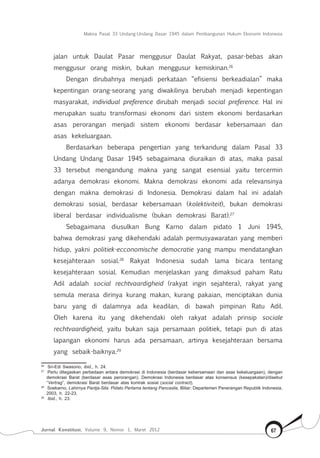 Makna Pasal 33 Undang-Undang Dasar 1945 dalam Pembangunan Hukum Ekonomi Indonesia
Jurnal Konstitusi, Volume 9, Nomor 1, Maret 2012 67
jalan untuk Daulat Pasar menggusur Daulat Rakyat, pasar-bebas akan
menggusur orang miskin, bukan menggusur kemiskinan.26
Dengan dirubahnya menjadi perkataan “efisiensi berkeadialan” maka
kepentingan orang-seorang yang diwakilinya berubah menjadi kepentingan
masyarakat, individual preference dirubah menjadi social preference. Hal ini
merupakan suatu transformasi ekonomi dari sistem ekonomi berdasarkan
asas perorangan menjadi sistem ekonomi berdasar kebersamaan dan
asas kekeluargaan.
Berdasarkan beberapa pengertian yang terkandung dalam Pasal 33
Undang Undang Dasar 1945 sebagaimana diuraikan di atas, maka pasal
33 tersebut mengandung makna yang sangat esensial yaitu tercermin
adanya demokrasi ekonomi. Makna demokrasi ekonomi ada relevansinya
dengan makna demokrasi di Indonesia. Demokrasi dalam hal ini adalah
demokrasi sosial, berdasar kebersamaan (kolektiviteit), bukan demokrasi
liberal berdasar individualisme (bukan demokrasi Barat).27
Sebagaimana diusulkan Bung Karno dalam pidato 1 Juni 1945,
bahwa demokrasi yang dikehendaki adalah permusyawaratan yang memberi
hidup, yakni politiek-ecconomische democratie yang mampu mendatangkan
kesejahteraan sosial.28
Rakyat Indonesia sudah lama bicara tentang
kesejahteraan sosial. Kemudian menjelaskan yang dimaksud paham Ratu
Adil adalah social rechtvaardigheid (rakyat ingin sejahtera), rakyat yang
semula merasa dirinya kurang makan, kurang pakaian, menciptakan dunia
baru yang di dalamnya ada keadilan, di bawah pimpinan Ratu Adil.
Oleh karena itu yang dikehendaki oleh rakyat adalah prinsip sociale
rechtvaardigheid, yaitu bukan saja persamaan politiek, tetapi pun di atas
lapangan ekonomi harus ada persamaan, artinya kesejahteraan bersama
yang sebaik-baiknya.29
26	
Sri-Edi Swasono, ibid., h. 24.
27	
Perlu ditegaskan perbedaan antara demokrasi di Indonesia (berdasar kebersamaan dan asas kekeluargaan), dengan
demokrasi Barat (berdasar asas perorangan). Demokrasi Indonesia berdasar atas konsensus (kesepakatan)/disebut
“Vertrag”, demokrasi Barat berdasar atas kontrak sosial (social contract).
28	
Soekarno, Lahirnya Pantja-Sila: Pidato Pertama tentang Pancasila, Blitar: Departemen Penerangan Republik Indonesia,
2003, h. 22-23.
29	
Ibid., h. 23.
 