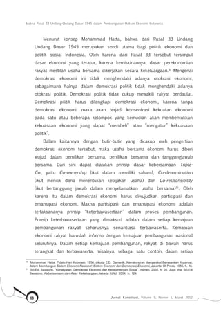 Makna Pasal 33 Undang-Undang Dasar 1945 dalam Pembangunan Hukum Ekonomi Indonesia
Jurnal Konstitusi, Volume 9, Nomor 1, Maret 201268
Menurut konsep Mohammad Hatta, bahwa dari Pasal 33 Undang
Undang Dasar 1945 merupakan sendi utama bagi politik ekonomi dan
politik sosial Indonesia. Oleh karena dari Pasal 33 tersebut tersimpul
dasar ekonomi yang teratur, karena kemiskinannya, dasar perekonomian
rakyat mestilah usaha bersama dikerjakan secara kekeluargaan.30
Mengenai
demokrasi ekonomi ini tidak menghendaki adanya otokrasi ekonomi,
sebagaimana halnya dalam demokrasi politik tidak menghendaki adanya
otokrasi politik. Demokrasi politik tidak cukup mewakili rakyat berdaulat.
Demokrasi pilitik harus dilengkapi demokrasi ekonomi, karena tanpa
demokrasi ekonomi, maka akan terjadi konsentrasi kekuatan ekonomi
pada satu atau beberapa kelompok yang kemudian akan membentukkan
kekuasaan ekonomi yang dapat “membeli” atau “mengatur” kekuasaan
politik”.
Dalam kaitannya dengan butir-butir yang dicakup oleh pengertian
demokrasi ekonomi tersebut, maka usaha bersama ekonomi harus diberi
wujud dalam pemilikan bersama, penilikan bersama dan tanggungjawab
bersama. Dari sini dapat diajukan prinsip dasar kebersamaan Triple-
Co., yaitu Co-ownership (ikut dalam memiliki saham), Co-determination
(ikut menilik dana menentukan kebijakan usaha) dan Co-responsibility
(ikut bertanggung jawab dalam menyelamatkan usaha bersama)31
. Oleh
karena itu dalam demokrasi ekonomi harus diwujudkan partisipasi dan
emansipasi ekonomi. Makna partisipasi dan emansipasi ekonomi adalah
terlaksananya prinsip “keterbawasertaan” dalam proses pembangunan.
Prinsip keterbawasertaan yang dimaksud adalah dalam setiap kemajuan
pembangunan rakyat seharusnya senantiasa terbawaserta. Kemajuan
ekonomi rakyat haruslah inheren dengan kemajuan pembangunan nasional
seluruhnya. Dalam setiap kemajuan pembangunan, rakyat di bawah harus
terangkat dan terbawaserta, misalnya, sebagai satu contoh, dalam setiap
30	
Mohammad Hatta, Pidato Hari Koperasi, 1956. dikutip E.D. Damanik, Kemakmuran Masyarakat Berasaskan Koperasi,
dalam Membangun Sistem Ekonomi Nasional: Sistem Ekonomi dan Demokrasi Ekonomi, Jakarta: UI Press, 1985, h. 46.
31	
Sri-Edi Swasono, “Kerakyatan, Demokrasi Ekonomi dan Kesejahteraan Sosial”, mimeo, 2008, h. 20. Juga lihat Sri-Edi
Swasono, Kebersamaan dan Asas Kekeluargaan,Jakarta: UNJ, 2004, h. 124.
 