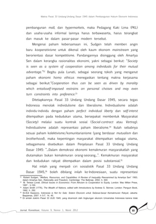 Makna Pasal 33 Undang-Undang Dasar 1945 dalam Pembangunan Hukum Ekonomi Indonesia
Jurnal Konstitusi, Volume 9, Nomor 1, Maret 2012 69
pembangunan mall, dan hypermarkets, maka Pedagang Kaki Lima (PKL)
dan usaha-usaha informal lainnya harus terbawaserta, harus terangkat
dan masuk ke dalam pasar-pasar modern tersebut.	
Mengenai paham kebersamaan ini, Sudgen telah memberi angin
baru kooperativisme untuk dikenal oleh kaum ekonom mainstream yang
berorientasi dasar kompetitisme. Pandangannya disinggung oleh Amartya
Sen dalam kerangka rasionalitas ekonomi, yakni sebagai berikut: “Society
is seen as a system of cooperation among individuals for their mutual
advantage.”32
Begitu pula Lunati, sebagai seorang tokoh yang menganut
paham ekonomi homo ethicus menegaskan tentang makna kerjasama
sebagai berikut:“Cooperation thus can be seen as driven by morality
which entailsself-imposed restrains on personal choises and may even
turn constraints into preference.33
Ditetapkannya Pasal 33 Undang Undang Dasar 1945, secara tegas
Indonesia menolak individulisme dan liberalisme. Individualisme adalah
individu-individu dengan paham perfect individual liberty dan self-interst
ditempatkan pada kedudukan utama, bersepakat membentuk Masyarakat
(Society) melalui suatu kontrak sosial (Social-contract atau Vertrag).
Individualisme adalah representasi paham liberalisme.34
Itulah sebabnya
sesuai paham kolektivisme/komunitarianisme (yang berdasar mutualism dan
brotherhood), maka kepentingan masyarakat ditempatkan sebagai utama,
sebagaimana disebutkan dalam Penjelasan Pasal 33 Undang Undang
Dasar 1945: ”...Dalam demokrasi ekonomi kemakmuran masyarakatlah yang
diutamakan bukan kemakmuran orang-seorang...”. Kemakmuran masyarakat
dan kedudukan rakyat ditempatkan dalam posisi substansial.35
	
Hal inilah yang menjadi ciri sosialistik Pasal 33 Undang Undang
Dasar 1945,36
boleh dibilang inilah ke-Indonesiaan, suatu representasi
32	
Robert Sudgen, “Welfare, Resources, and Capabilities: A Review of Inequality Reexamined by Amartya Sen” 1993,
dalam Amartya Sen, Rationality and Freedom, Cambridge: The Belknap, 2002, h. 640.
33	
M. Teresa Lunati, Ethical Issues in Economics: From Altruism to Cooperation to Equity, London: Mac Millan Press,
1997 , h.100.
34	
Adam Smith (1776), The Wealth of Nations, edited with Introductions by Andrew S. Skinner, London: Penguin Book,
1992, h. 292.
35	
Sri-Edi Swasono, Indonesia is Not for Sale: Sistem Ekonomi untuk Sebesar-besar Kemakmuran Rakyat, Jakarta:
Bappenas, 2007, h 5-7, 14, 40.
36	
Di sinilah doktrin Pasal 33 UUD 1945, yang dicemooh oleh lingkungan ekonom Universitas Indonesia karena tidak
 