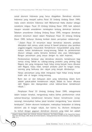 Makna Pasal 33 Undang-Undang Dasar 1945 dalam Pembangunan Hukum Ekonomi Indonesia
Jurnal Konstitusi, Volume 9, Nomor 1, Maret 201270
sosial ekonomi Indonesia yang harus ditegakkan. Demokrasi ekonomi
Indonesia yang menjadi sukma Pasal 33 Undang Undang Dasar 1945,
maka sistem ekonomi Indonesia oleh Mohammad Hatta disebut sebagai
sosialisme religius. Pasal 33 Undang Undang Dasar 1945 baik sebelum
maupun sesudah amandemen menetapkan tentang demokrasi ekonomi.
Sebelum amandemen Undang Undang Dasar 1945, mengenai demokrasi
ekonomi tercantum dalam dalam Penjelasan Pasal 33 Undang Undang
Dasar 1945, berbunyi (diulang kembali dalam pernyataan sebelumnya):
“...Dalam Pasal 33 tercantum dasar demokrasi ekonomi, produksi
dikerjakan oleh semua, untuk semua di bawah pimpinan atau penilikan
anggota-anggota masya­rakat. Kemakmuran masyarakatlah yang diuta­
makan, bukan kemakmuran orang-seorang. Sebab itu pereko­nomian
disusun sebagai usaha bersama berdasar atas asas kekeluragaan.
Bangun perusahaan yang sesuai dengan itu ialah koperasi.
Perekonomian berdasar atas demokrasi ekonomi, kemakmuran bagi
semua orang. Sebab itu cabang-cabang produksi yang penting bagi
Negara dan yang menguasai hajat hidup orang banyak harus dikuasai
oleh Negara. Kalau tidak, tampuk produksi jatuh ke tangan orang-
seorang yang berkuasa dan rakyat yang banyak ditindasinya.
Hanya perusahaan yang tidak menguasai hajat hidup orang banyak
boleh ada di tangan orang-seorang.
Bumi dan air dan kekayaan alam yang terkan­dung dalam bumi
adalah pokok-pokok kemakmuran rakyat. Sebab itu harus dikuasai
oleh Negara dan diper­gunakan untuk sebesar-besar kemakmuran
rakyat...”.
Penjelasan Pasal 33 Undang Undang Dasar 1945, sebagaimana
dalam kutipan tersebut, mengandung makna bahwa perekonomian untuk
sebesar-besarnya kemakmuran bersama (bukan kemakmuran orang-
seorang), menunjukkan bahwa pasal tersebut mengandung “asas ekonomi
kerakyatan”. Sistem ekonomi kerakyatan, maksudnya kedaulatan di bidang
ekonomi ada di tangan rakyat, dan karena itu, ekonomi kerakyatan
itu terkait dengan gagasan demokrasi ekonomi yang tidak lain adalah
didapati di literatur Barat, lihat J.W.Smith, Economic Democracy: The Political Struggle of The Twenty-First Century,
New, York: M.E Sharpe, 2000, dikutip dari Sri-Edi Swasono, Tentang Demokrasi Ekonomi Indonesia, Jakarta, Bappenas,
2008, h. 4.
 
