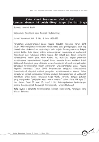 Kata Kunci bersumber dari artikel Lembar abstrak ini boleh dikopi tanpa ijin dan biaya
Jurnal Konstitusi, Volume 9, Nomor 1, Maret 2012 vii
Kata Kunci bersumber dari artikel
Lembar abstrak ini boleh dikopi tanpa ijin dan biaya
Sumadi, Ahmad Fadlil
Mahkamah Konstitusi dan Kontrak Outsourcing
Jurnal Konstitusi Vol. 9 No. 1 hlm. 001-026
Perubahan Undang-Undang Dasar Negara Republik Indonesia Tahun 1945
(UUD 1945) menjadikan kedaulatan rakyat tetap pada pemegangnya, tidak lagi
diwakili dan dilaksanakan sepenuhnya oleh Majelis Permusyawaratan Rakyat,
seperti ketika dulu dianut sistem ketatanegaraan supremacy of parliament.
Kedudukan dan hubungan antara negara dan rakyat pun dalam perspektif
konstitusional makin jelas. Oleh karena itu, manakala terjadi persoalan
konstitusional (constitutional dispute) harus tersedia forum ajudikasi. Itulah
Mahkamah Konstitusi, yang didesain secara konstitusional untuk menyelesaikan
persoalan konstitusional dalam perubahan Undang-Undang Dasar Negara
Republik Indonesia Tahun 1945. Penyelesaian sengketa konstitusional
(constitutional dispute) melalui pengujian konstitusionalitas norma dalam
pengaturan kontrak outsourcing Undang-Undang Ketenagakerjaan di Mahkamah
Konstitusi, untuk kasus Perjanjian Kerja Waktu Tertentu dengan putusan
yang menyatakan “perjanjian kerja waktu tertentu” dalam Pasal 65 ayat (7)
dan dalam Pasal 66 ayat (2) huruf b UU Ketenagakerjaan bertentangan
secara konstitusional bersyarat (conditionally unconstitutional).
Kata Kunci : sengketa konstitusional, kontrak outsourcing, Perjanjian Kerja
Waktu Tertentu.
 