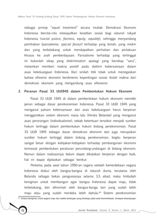 Makna Pasal 33 Undang-Undang Dasar 1945 dalam Pembangunan Hukum Ekonomi Indonesia
Jurnal Konstitusi, Volume 9, Nomor 1, Maret 201272
sebagai prinsip “equal treatment” secara mutlak. Demokrasi Ekonomi
Indonesia bercita-cita mewujudkan keadilan sosial bagi seluruh rakyat
Indonesia (social justice, fairness, equity, equality), sehingga menyandang
pemihakan (parsialisme, special favour) terhadap yang lemah, yang miskin
dan yang terbelakang untuk mendapatkan perhatian dan perlakuan
khusus ke arah pemberdayaan. Parsialisme terhadap yang tertinggal
ini bukanlah sikap yang diskriminatori apalagi yang bersikap “sara”,
melainkan memberi makna positif pada doktrin kebersamaan dalam
asas kekeluargaan Indonesia. Dari sinilah titik tolak untuk menegaskan
bahwa efisiensi ekonomi berdimensi kepentingan sosial. Itulah makna dari
demokrasi ekonomi yang mengandung asas efeisiensi.
2.	 Peranan Pasal 33 UU1945 dalam Pembentukan Hukum Ekonomi
Pasal 33 UUD 1945 di dalam pembentukan hukum ekonomi memiliki
peran sebagai dasar perekonomian Indonesia. Pasal 33 UUD 1945 yang
menganut paham kebersamaan dan asas kekeluargaan harus berperan
menggantikan sistem ekonomi masa lalu (Hindia Belanda) yang menganut
asas perorangan (individualisme), sebab ketentuan tersebut menjadi sumber
hukum tertinggi dalam pembentukan hukum bidang perekonomian. Pasal
33 UUD 1945 sebagai dasar demokrasi ekonomi dan juga merupakan
sumber hukum tertinggi dalam bidang perekonomian, begitu berperan
sangat besar dengan kebijakan-kebijakan terhadap pembangunan ekonomi
termasuk pembentukan peraturan perundang-undangan di bidang ekonomi.
Namun dalam realisasinya belum dapat dikatakan berperan dengan baik,
hal ini dapat dijelaskan sebagai berikut:
Pertama, pada awal tahun 1950-an segera setelah kemerdekaan negara
Indonesia diakui oleh bangsa-bangsa di seluruh dunia, terutama oleh
Belanda sebagai bekas penguasanya selama 3,5 abad, maka timbullah
keinginan untuk membangun agar bangsa Indonesia dapat maju, tidak
terbelakang, dan dihormati oleh bangsa-banga lain yang sudah lebih
maju atau yang sudah merdeka lebih dahulu.40
Sistem perekonomian
40	
Antara keinginan untuk segera maju dan realita tantangan yang dihadapi pada awal kemerdekaan, terdapat kesenjangan
 