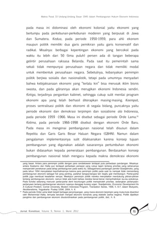 Makna Pasal 33 Undang-Undang Dasar 1945 dalam Pembangunan Hukum Ekonomi Indonesia
Jurnal Konstitusi, Volume 9, Nomor 1, Maret 2012 73
pada masa ini didominasi oleh ekonomi kolonial yaitu ekonomi yang
bertumpu pada perkebunan-perkebunan moderen yang berpusat di Jawa
dan Sumatera. Kedua, pada periode 1950-1959, para ahli ekonom
maupun politik memiliki dua garis pemikiran yaitu garis konservatif dan
radikal. Misalnya: berbagai kepentingan ekonomi yang bercokol pada
waktu itu lebih dari 50 (lima puluh) persen ada di tangan beberapa
gelintir perusahaan raksasa Belanda. Pada saat itu pemerintah sama
sekali tidak mempunyai perusahaan negara dan tidak memiliki modal
untuk membentuk perusahaan negara. Sebetulnya, kebanyakan pemimpin
politik berjiwa sosialis dan nasionalistik, tetapi pada umumnya menyadari
bahwa kebijaksanaan ekonomi yang “terlalu kiri” bisa merusak iklim bisnis
swasta, dan pada gilirannya akan merugikan ekonomi Indonesia sendiri.
Ketiga, terjadinya pergantian kabinet, sehingga cukup sulit menilai program
ekonomi apa yang telah berhasil diterapkan masing-masing. Keempat,
proses sentralisasi politik dan ekonomi di segala bidang, puncaknya yaitu
periode ekonomi dan demokrasi terpimpin dan sosialisme ala Indonesia,
pada periode 1959 -1966. Masa ini disebut sebagai periode Orde Lama.41
Kelima, pada periode 1966-1998 disebut dengan ekonomi Orde Baru.
Pada masa ini mengenai pembangunan nasional telah disusun dalam
Repelita dan Garis Garis Besar Haluan Negara (GBHN). Namun dalam
pengalaman implementasinya sulit dilaksanakan karena konsep tujuan
pembangunan yang digunakan adalah sasarannya pertumbuhan ekonomi
bukan didasarkan kepada pemerataan pembangunan. Berdasarkan konsep
pembangunan nasional telah mengacu kepada makna demokrasi ekonomi
yang besar. Antara para pemimpin politik dengan para cendekiawan terdapat pula perbedaan pandangan. Misalnya:
antara Soekarno dan Hatta pun terdapat perbedaan persepsi yang cukup tajam tentang prioritas yang seharusnya
memperoleh penekanan pada tahap pembangunan pada waktu itu. Sebagaimana pandangan pemikir Soedjatmoko, yang
pada tahun 1954 menyatakan keprihatinannya karena para pemimpin politik pada saat itu nampak tidak memandang
pembangunan ekonomi sebagai hal yang penting, padahal bangsa-bangsa lain begitu giat membangun. Partai-partai
politik juga membuat kesalahan serupa. Meskipun pemimpin politik mereka menyatakan mendukung pikiran-pikiran
tentang pembangunan ekonomi, namun tidak ada bukti bahwa mereka benar-benar memprihatinkan isu-isu pokoknya.
Pada kondisi sekarang manuver partai-partai demi keuntungan politik memperoleh prioritas, sedangkan pertanyaan-
pertanyaan tentang pembangunan ekonomi rupanya dianggap kurang urgen. Soedjatmoko, Economic Development As
A Cultural Problem, Cornel University, Modern Indonesia Program, Translation Series, 1958, h. 6-7, dalam Mubyarto,
Neoliberalisme, Yogyakarta: Pustep UGM, 2004, h. 6.
41	
Pada periode Orde Lama telah terjadi berbagai penyimpangan, yang mana ekonomi terpimpin yang mula-mula disambut
oleh Mohammad Hatta, ternyata berubah menjadi ekonomi komando yang etatistik (serba negara). Politik dijadikan
panglima dan pembangunan ekonomi disubordinasikan pada pembangunan politik, ibid., h. 8.
 