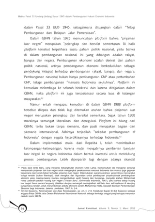 Makna Pasal 33 Undang-Undang Dasar 1945 dalam Pembangunan Hukum Ekonomi Indonesia
Jurnal Konstitusi, Volume 9, Nomor 1, Maret 201274
dalam Pasal 33 UUD 1945, sebagaimana dituangkan dalam “Trilogi
Pembangunan dan Delapan Jalur Pemerataan”.
Dalam GBHN tahun 1973 memunculkan platform bahwa “pinjaman
luar negeri” merupakan “pelengkap dan bersifat sementaran. Di balik
platform tersebut terpelihara suatu paham politik nasional, yaitu bahwa
di dalam pembangunan nasional ini yang dibangun adalah rakyat,
bangsa dan negara. Pembangunan ekonomi adalah derivat dari paham
politik nasional, artinya pembangunan ekonomi berkedudukan sebagai
pendukung integral terhadap pembangunan rakyat, bangsa dan negara.
Pembangunan nasional bukan hanya pembangunan GNP atau pertumbuhan
GNP, tetapi pembangunan “manusia Indonesia seutuhnya”. Platform ini
kemudian melembaga ke seluruh birokrasi, dan karena ditegaskan dalam
GBHN, maka platform ini juga tersosialisasi secara luas di kalangan
masyarakat.42
Namun entah mengapa, kemudian di dalam GBHN 1988 platform
tersebut dilepas dan tidak lagi ditemukan arahan bahwa pinjaman luar
negeri merupakan pelengkap dan bersifat sementara. Sejak tahun 1988
maraknya semangat liberalisasi dan deregulasi. Platform ini hilang dari
GBHN, tentu bukan tanpa skenario, dan pasti merupakan bagian dari
skenario internasional. Akhirnya terjadilah “sekedar pembangunan di
Indonesia” dengan segala keterdikteannya terhadap Indonesia.43
Dalam implementasi mulai dari Repelita I, telah menimbulkan
ketimpangan-ketimpangan, karena mulai mengalirnya pemberian bantuan
luar negeri ke negara Indonesia dalam bentuk investasi untuk mendukung
proses pembangunan. Lebih diperparah lagi dengan adanya skandal
42	
Pada awal Orde Baru, yang mewarisi kebangkrutan ekonomi Orde Lama, memunculkan ide mengenai perlunya
memperoleh pinjaman dari luar negeri untuk mengangkat perekonomian nasional Indonesia dan muncul juga gagasan
bagaimana dan kehati-hatian terhadap pinjaman luar negeri. Dikemukakan syarat-syaratnya: yang intinya menyangkut
bunga rendah (bukan filantropi), tidak mengikat dan digunakan untuk pembiayaan proyek-proyek pembangunan
ekonomi yang masing-masing mampu mengembalikan sediri hutang dan bunganya, mengutip arahan Mohammad
Hatta: patokan-patokan hutang luar negeri (“Tracee Baru”, Universitas Indonesia, 1967), yaitu bahwa setiap hutang
luar negeri harus secara langsung dikaitkan dengan semangat meningkatkan self-help dam self-realiance di samping
bunga harus rendah, untuk menumbuhkan aktivita ekonomi sendiri. Mohammad Hatta, Masalah Bantuan Perkembangan
Ekonomi bagi Indonesia, Jakarta: Jambatan, 1967, h. 2-4.
43	
Sri-Edi Swasono, Kebersamaan dan Asas Kekeluargaan, op. cit., h. 214. Kebetulan Bapak Sri-Edi Swasono sebagai
anggota Pokja GBHN pada Dewan Pertahanan Keamannan Nasional, sebagai lembaga tunggal yang bertugas menyusun
naskah resmi GBHN.
 