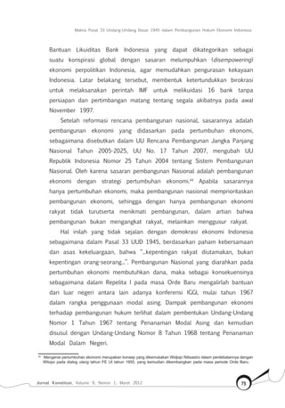 Makna Pasal 33 Undang-Undang Dasar 1945 dalam Pembangunan Hukum Ekonomi Indonesia
Jurnal Konstitusi, Volume 9, Nomor 1, Maret 2012 75
Bantuan Likuiditas Bank Indonesia yang dapat dikategorikan sebagai
suatu konspirasi global dengan sasaran melumpuhkan (disempowering)
ekonomi perpolitikan Indonesia, agar memudahkan pengurasan kekayaan
Indonesia. Latar belakang tersebut, membentuk ketertundukkan birokrasi
untuk melaksanakan perintah IMF untuk melikuidasi 16 bank tanpa
persiapan dan pertimbangan matang tentang segala akibatnya pada awal
November 1997.
Setelah reformasi rencana pembangunan nasional, sasarannya adalah
pembangunan ekonomi yang didasarkan pada pertumbuhan ekonomi,
sebagaimana disebutkan dalam UU Rencana Pembangunan Jangka Panjang
Nasional Tahun 2005-2025, UU No. 17 Tahun 2007, mengubah UU
Republik Indonesia Nomor 25 Tahun 2004 tentang Sistem Pembangunan
Nasional. Oleh karena sasaran pembangunan Nasional adalah pembangunan
ekonomi dengan strategi pertumbuhan ekonomi.44
Apabila sasarannya
hanya pertumbuhan ekonomi, maka pembangunan nasional memprioritaskan
pembangunan ekonomi, sehingga dengan hanya pembangunan ekonomi
rakyat tidak turutserta menikmati pembangunan, dalam artian bahwa
pembangunan bukan mengangkat rakyat, melainkan menggusur rakyat.
Hal inilah yang tidak sejalan dengan demokrasi ekonomi Indonesia
sebagaimana dalam Pasal 33 UUD 1945, berdasarkan paham kebersamaan
dan asas kekeluargaan, bahwa “...kepentingan rakyat diutamakan, bukan
kepentingan orang-seorang...”. Pembangunan Nasional yang diarahkan pada
pertumbuhan ekonomi membutuhkan dana, maka sebagai konsekuensinya
sebagaimana dalam Repelita I pada masa Orde Baru mengalirlah bantuan
dari luar negeri antara lain adanya konferensi IGGI, mulai tahun 1967
dalam rangka penggunaan modal asing. Dampak pembangunan ekonomi
terhadap pembangunan hukum terlihat dalam pembentukan Undang-Undang
Nomor 1 Tahun 1967 tentang Penanaman Modal Asing dan kemudian
disusul dengan Undang-Undang Nomor 8 Tahun 1968 tentang Penanaman
Modal Dalam Negeri.
44	
Mengenai pertumbuhan ekonomi merupakan konsep yang dikemukakan Widjojo Nitisastro dalam perdebatannya dengan
Wilopo pada dialog ulang tahun FE UI tahun 1955, yang kemudian dikembangkan pada masa periode Orde Baru.
 