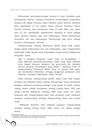 Makna Pasal 33 Undang-Undang Dasar 1945 dalam Pembangunan Hukum Ekonomi Indonesia
Jurnal Konstitusi, Volume 9, Nomor 1, Maret 201276
Pembentukan perundang-undangan tersebut di atas, diarahkan pada
pembangunan ekonomi, walaupun konsideran menimbangnya menyebutkan
landasan idiil adalah Pancasila dalam membina sistem ekonomi Indonesia.
Perlu diperhatikan di sini adalah sistem ekonomi Indonesia. Sistem
ekonomi Indonesia jelas berdasarkan Pasal 33 UUD 1945, yaitu dalam
ayat (1) nya menyebutkan perekonomian Indonesia di susun sebagai
usaha bersama berdasar atas asas kekeluargaan. Paham kebersamaan
(mutualism) dan asas kekeluargaan (brotherhood) yang harus menjadi
landasan pembangunan nasional.
Undang-Undang Tentang Penanaman Modal Asing tidak sejalan
dengan paham kebersamaan dan asas kekeluargaan, yang mengutamakan
kepentingan rakyat banyak, bukan kepentingan orang-seorang. Sebagaimana
dinyatakan dalam:
“Bab V mengenai Pemakaian Tanah, Pasal 14 menyebutkan: “...
untuk keperluan perusahan-perusahaan modal asing dapat diberikan
tanah dengan hak-guna bangunan, hak guna-usaha dan hak-pakai
menurut peraturan perundangan yang berlaku...”. Ketentuan Pasal 14
Undang-Undang Penanaman Modal Asing ini menjadi tidak tegas,
dan menimbulkan interpretasi, sehingga penggunaan pemakaian tanah
akibatnya merugikan kepentingan rakyat banyak.45
Untuk meninjau undang-undang apakah sejalan atau tidak dengan
konstitusi sulit dilakukan karena Undang Undang Dasar hanya menentukan
pengujian peraturan perundang-undangan yang berada di bawah undang-
undang. Namun setelah Amandemen Undang Undang Dasar 1945 yaitu
dengan lahirnya Mahkamah Konstitusi (MK) yang antara lain diberi
wewenang oleh Undang-Undang Dasar hasil perubahan untuk melakukan
pengujian undang-undang terhadap Undang-undang Dasar atau judicial
review.
Mahkamah Konstitusi telah dilakukan pengujian undang-undang
terhadap Undang Undang Dasar 1945, antara lain adalah sebagai
berikut:
45	
Perusahaan yang didirikan dalam rangka Penanaman Modal Asing, misalnya PT. Freeport Indonesia yang menimbulkan
kesenjangan antara penanam modal dengan masyarakat.
 