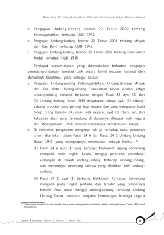 Makna Pasal 33 Undang-Undang Dasar 1945 dalam Pembangunan Hukum Ekonomi Indonesia
Jurnal Konstitusi, Volume 9, Nomor 1, Maret 2012 77
a.	 Pengujian Undang-Undang Nomor 20 Tahun 2002 tentang
Ketenagalistrikan terhadap UUD 1945.
b.	 Pengujian Undang-Undang Nomor 22 Tahun 2001 tentang Minyak
dan Gas Bumi terhadap UUD 1945.
c.	 Pengujian Undang-Undang Nomor 25 Tahun 2007 tentang Penanaman
Modal terhadap UUD 1945.
Terdapat alasan-alasan yang dikemukakan terhadap pengujian
perundang-undangan tersebut baik secara formil maupun material oleh
Mahkamah Konstitusi, yakni sebagai berikut:
a.	 Pengujian Undang-undang Ketenagalistrikan, Undang-Undang Minyak
dan Gas serta Undang-undang Penanaman Modal adalah ketiga
undang-undang tersebut berkaitan dengan Pasal 33 ayat (2) dan
(3) Undang-Undang Dasar 1945 dinyatakan bahwa: ayat (2) cabang-
cabang produksi yang penting bagi negara dan yang menguasai hajat
hidup orang banyak dikuasasi oleh negara; ayat (3) Bumi, air, dan
kekayaan alam yang terkandung di dalamnya dikuasai oleh negara
dan dipergunakan untuk sebesar-sebesarnya kemakmuran rakyat.
b.	 Di Indonesia, pengaturan mengenai hak uji terhadap suatu peraturan
umum ditentukan dalam Pasal 24 A dan Pasal 24 C Undang Undang
Dasar 1945, yang selengkapnya menentukan sebagai berikut: 46
(1)	 Pasal 24 A ayat (1) yang berbunyi: Mahkamah Agung berwenang
mengadili pada tingkat kasasi, menguji peraturan perundang-
undangan di bawah undang-undang terhadap undang-undang,
dan mempunyai wewenang lainnya yang diberikan oleh undang-
undang;
(2)	 Pasal 24 C ayat (1) berbunyi: Mahkamah Konstitusi berwenang
mengadili pada tingkat pertama dan terakhir yang putusannya
bersifat final untuk menguji undang-undang terhadap Undang
Undang Dasar, memutus sengketa kewenangan lembaga negara
46	
Pasal-pasal tersebut di atas adalah bunyi pasal sebagaimana tercantum dalam Undang-Undang Dasar 1945 Hasil
Amandemen.
 