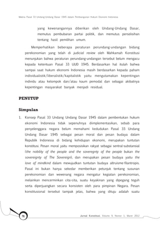 Makna Pasal 33 Undang-Undang Dasar 1945 dalam Pembangunan Hukum Ekonomi Indonesia
Jurnal Konstitusi, Volume 9, Nomor 1, Maret 201278
yang kewenangannya diberikan oleh Undang-Undang Dasar,
memutus pembubaran partai politik, dan memutus perselisihan
tentang hasil pemilihan umum.
Memperhatikan beberapa peraturan perundang-undangan bidang
perekonomian yang telah di judicial review oleh Mahkamah Konstitusi
menunjukan bahwa peraturan perundang-undangan tersebut belum mengacu
kepada ketentuan Pasal 33 UUD 1945. Berdasarkan hal itulah bahwa
sampai saat hukum ekonomi Indonesia masih berdasarkan kepada paham
individualistik/liberalistik/kapitalistik yaitu mengutamakan kepentingan
individu atau kelompok dan/atau kaum pemodal dan sebagai akibatnya
kepentingan masyarakat banyak menjadi residual.
PENUTUP
Simpulan
1.	 Konsep Pasal 33 Undang Undang Dasar 1945 dalam pembentukan hukum
ekonomi Indonesia tidak sepenuhnya diimplementasikan, sebab para
penyelenggara negara belum memahami kedudukan Pasal 33 Undang
Undang Dasar 1945 sebagai pesan moral dan pesan budaya dalam
Republik Indonesia di bidang kehidupan ekonomi, merupakan tuntutan
konstitusi. Pesan moral yaitu memposisikan rakyat sebagai sentral-substansial
(the nobility of the people and the soveregnty of the people bukan the
sovereignty of The Sovereign), dan merupakan pesan budaya yaitu the
love of mindkind dalam mewujudkan tuntutan budaya altruisme-filantropis.
Pasal ini bukan hanya sekedar memberikan petunjuk tentang susunan
perekonomian dan wewenang negara mengatur kegiatan perekonomian,
melainkan mencerminkan cita-cita, suatu keyakinan yang dipegang teguh
serta diperjuangkan secara konsisten oleh para pimpinan Negara. Pesan
konstitusional tersebut tampak jelas, bahwa yang dituju adalah suatu
 