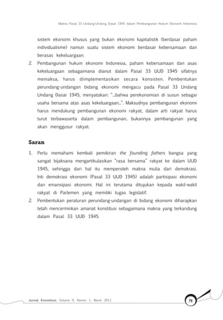 Makna Pasal 33 Undang-Undang Dasar 1945 dalam Pembangunan Hukum Ekonomi Indonesia
Jurnal Konstitusi, Volume 9, Nomor 1, Maret 2012 79
sistem ekonomi khusus yang bukan ekonomi kapitalistik (berdasar paham
individualisme) namun suatu sistem ekonomi berdasar kebersamaan dan
berasas kekeluargaan.
2.	 Pembangunan hukum ekonomi Indonesia, paham kebersamaan dan asas
kekeluargaan sebagaimana dianut dalam Pasal 33 UUD 1945 sifatnya
memaksa, harus diimplementasikan secara konsisten. Pembentukan
perundang-undangan bidang ekonomi mengacu pada Pasal 33 Undang
Undang Dasar 1945, menyatakan: “...bahwa perekonomian di susun sebagai
usaha bersama atas asas kekeluargaan...”. Maksudnya pembangunan ekonomi
harus mendukung pembangunan ekonomi rakyat, dalam arti rakyat harus
turut terbawaserta dalam pembangunan, bukannya pembangunan yang
akan menggusur rakyat.
Saran
1.	 Perlu memahami kembali pemikiran the founding fathers bangsa yang
sangat bijaksana mengartikulasikan “rasa bersama” rakyat ke dalam UUD
1945, sehingga dari hal itu memperoleh makna mulia dari demokrasi.
Inti demokrasi ekonomi (Pasal 33 UUD 1945) adalah partisipasi ekonomi
dan emansipasi ekonomi. Hal ini terutama ditujukan kepada wakil-wakil
rakyat di Parlemen yang memiliki tugas legislatif.
2.	 Pembentukan peraturan perundang-undangan di bidang ekonomi diharapkan
telah mencerminkan amanat konstitusi sebagaimana makna yang terkandung
dalam Pasal 33 UUD 1945.
 