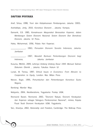 Makna Pasal 33 Undang-Undang Dasar 1945 dalam Pembangunan Hukum Ekonomi Indonesia
Jurnal Konstitusi, Volume 9, Nomor 1, Maret 201280
DAFTAR PUSTAKA
Arief, Sritua, 1998, Teori dan Kebijaksanaan Pembangunan, Jakarta: CIDES.
Asshiddiqie, Jimly, 2010, Konstitusi Ekonomi , Jakarta: Kompas.
Damanik, E.D. 1985, Kemakmuran Masyarakat Berasaskan Koperasi, dalam
Membangun Sistem Ekonomi Nasional: Sistem Ekonomi Dan Demokrasi
Ekonomi, Jakarta: UI Press.
Hatta, Mohammad, 1956, Pidato Hari Koperasi.
_______________, 1963, Persoalan Ekonomi Sosialis Indonesia, Jakarta:
Jambatan
_______________, 1967, Masalah Bantuan Perkembangan Ekonomi bagi
Indonesia, 		 Jakarta: Jambatan
Kusuma, RM.A.B., 2009, Lahirnya Undang Undang Dasar 1945: Memuat Salinan
Dokumen Otentik , Jakarta: Fakultas Hukum UI
Lunati, M. Teresa, 1997, Ethical Issues in Economics: From Altruism to
Cooperation to Equity, London: Mac Millan Press
Manan, Bagir, 1995, Pertumbuhan dan Perkembangan Konstitusi Suatu
Negara,
Bandung: Mandar Maju.
Mubyarto, 2004, Neoliberalisme, Yogyakarta: Pustep UGM,
Revrisond Baswir, Revrisond, 2003, “Ekonomi Rakyat, Ekonomi Kerakyatan
dan Koperasi sebagai Sokoguru Perekonomian Nasional”, mimeo, Kepala
Pusat Studi Ekonomi Kerakyatan UGM, Yogyakarta.
Sen, Amartya, 2002, Rationality and Freedom, Cambridge: The Belknap Press
 