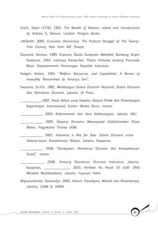 Makna Pasal 33 Undang-Undang Dasar 1945 dalam Pembangunan Hukum Ekonomi Indonesia
Jurnal Konstitusi, Volume 9, Nomor 1, Maret 2012 81
Smith, Adam (1776), 1992, The Wealth of Nations, edited with Introductions
by Andrew S. Skinner, London: Penguin Books
J.W.Smith, 2000, Economic Democracy: The Political Struggle of The Twenty-
First Century, New York: M.E Sharpe
Soewardi, Herman, 1989, Koperasi (Suatu Kumpulan Makalah), Bandung: Ikopin
Soekarno, 2003, Lahirnya Pantja-Sila: Pidato Pertama tentang Pancasila
Blitar: Departememen Penerangan Republik Indonesia.
Sudgen, Robert, 1993, “Welfare, Resources, and Capabilities: A Review of
Inequality Reexamined by Amartya Sen”,
Swasono, Sri-Edi, 1985, Membangun Sistem Ekonomi Nasional: Sistem Ekonomi
dan Demokrasi Ekonomi, Jakarta: UI Press.
______________,1997, Pasar Bebas yang Imajiner: Distorsi Politik dan Pertentangan
Kepentingan Internasional, Kantor Menko Ekuin, mimeo.
______________, 2004, Kebersamaan dan Asas Kekeluargaan, Jakarta: UNJ
______________, 2005, Ekspose Ekonomi: Mewaspadai Globalismedan Pasar
Bebas, Yogyakarta: Pustep UGM.
______________, 2007, Indonesia is Not for Sale: Sistem Ekonomi untuk 	
Sebesar-besar Kemakmuran Rakyat, Jakarta: Bappenas.
______________, 2008, “Kerakyatan, Demokrasi Ekonomi dan Kesejahteraan
Sosial”, mimeo.
______________, 2008, Tentang Demokrasi Ekonomi Indonesia, Jakarta:
Bappenas, ________________, 2010, Kembali Ke Pasal 33 UUD 1945
Menolak Neoliberalisme, Jakarta: Yayasan Hatta
Wignjosoebroto, Soetandyo, 2002, Hukum: Paradigma, Metode dan Dinamikanya,
Jakarta: LSAM & HUMA
 