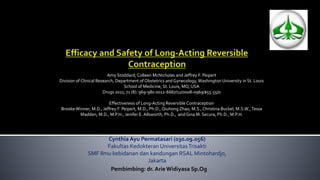 Amy Stoddard, Colleen McNicholas and Jeffrey F. Peipert 
Division of Clinical Research, Department of Obstetrics and Gynecology, Washington University in St. Louis 
School of Medicine, St. Louis, MO, USA 
Drugs 2011; 71 (8): 969-980 0012-6667/11/0008-0969/$55.55/0 
Effectiveness of Long-Acting Reversible Contraception 
Brooke Winner, M.D., Jeffrey F. Peipert, M.D., Ph.D., Qiuhong Zhao, M.S., Christina Buckel, M.S.W., Tessa 
Madden, M.D., M.P.H., Jenifer E. Allsworth, Ph.D., and Gina M. Secura, Ph.D., M.P.H. 
Cynthia Ayu Permatasari (030.09.056) 
Fakultas Kedokteran UniversitasTrisakti 
SMF Ilmu kebidanan dan kandungan RSAL Mintohardjo, 
Jakarta 
Pembimbing: dr. ArieWidiyasa Sp.Og 
 