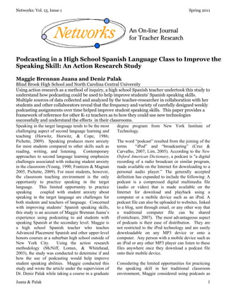 Networks: Vol. 13, Issue 1                                                                    Spring 2011




Podcasting in a High School Spanish Language Class to Improve the
Speaking Skill: An Action Research Study

Maggie Brennan Juana and Deniz Palak
Blind Brook High School and North Carolina Central University
Using action research as a method of inquiry, a high school Spanish teacher undertook this study to
understand how podcasting could be used to help improve students’ Spanish speaking skills.
Multiple sources of data collected and analyzed by the teacher-researcher in collaboration with her
students and other collaborators reveal that the frequency and variety of carefully designed weekly
podcasting assignments over time helped improve student speaking skills. This paper provides a
framework of reference for other K-12 teachers as to how they could use new technologies
successfully and understand the effects in their classrooms.
Speaking in the target language tends to be the most degree program from New York Institute of
challenging aspect of second language learning and   Technology.
teaching (Horwitz, Horwitz, & Cope, 1986;
Pichette, 2009). Speaking produces more anxiety      The word “podcast” resulted from the joining of the
for most students compared to other skills such as   terms      “iPod” and “broadcasting” (Cruz &
reading, writing, and listening. Contemporary        Carvalho, 2007; Lim, 2005). According to the New
approaches to second language learning emphasize     Oxford American Dictionary, a podcast is "a digital
challenges associated with reducing student anxiety  recording of a radio broadcast or similar program,
in the classroom (Young, 1990; Frantzen & Magnan     made available on the Internet for downloading to a
2005, Pichette, 2009). For most students, however,   personal audio player.” The generally accepted
the classroom teaching environment is the only       definition has expanded to include the following: A
opportunity to practice speaking in the target       podcast is a compressed digital multimedia file
language. This limited opportunity to practice       (audio or video) that is made available on the
speaking       coupled with student anxiety about    Internet for download and playback using a
speaking in the target language are challenges for   computer or a mobile device such as an iPod. A
both students and teachers of language. Concerned    podcast file can also be uploaded to websites, linked
with improving students’ Spanish speaking skills,    to a blog, sent through email, or any other way that
this study is an account of Maggie Brennan Juana’s   a traditional computer file can be shared
experience using podcasting to aid students with     (Fontichiaro, 2007). The most advantageous aspect
speaking Spanish at the secondary level. Maggie is   of podcasts is their ease of distribution. They are
a high school Spanish teacher who teaches            not restricted to the iPod technology and are easily
Advanced Placement Spanish and other upper-level     downloadable on any MP3 device or onto a
honors courses at a suburban high school outside of  computer. Any person with a mobile device such as
New York City.         Using the action research     an iPod or any other MP3 player can listen to these
methodology (McNiff, Lomax, & Whitehead,             files anywhere once they download a podcast file
2003), the study was conducted to determine if and   onto their mobile device.
how the use of podcasting would help improve
student speaking abilities. Maggie conducted this    Considering the limited opportunities for practicing
study and wrote the article under the supervision of the speaking skill in her traditional classroom
Dr. Deniz Palak while taking a course in a graduate  environment, Maggie considered using podcasts as
Juana & Palak                                                                                           1
 