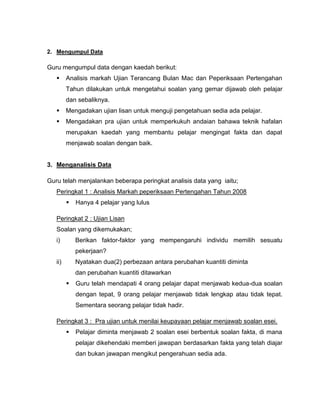 Mengumpul DataGuru mengumpul data dengan kaedah berikut:<br />Analisis markah Ujian Terancang Bulan Mac dan Peperiksaan Pertengahan Tahun dilakukan untuk mengetahui soalan yang gemar dijawab oleh pelajar dan sebaliknya.