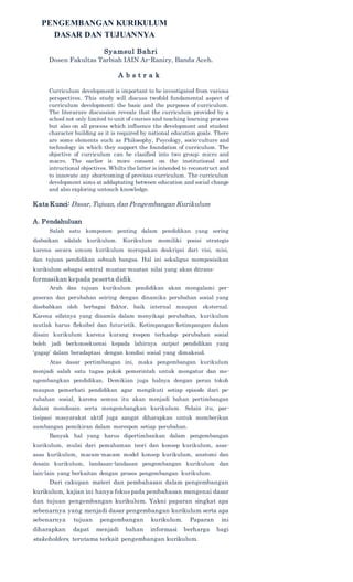 PENGEMBANGAN KURIKULUM
DASAR DAN TUJUANNYA
Syamsul Bahri
Dosen Fakultas Tarbiah IAIN Ar-Raniry, Banda Aceh.
A b s t r a k
Curriculum development is important to be investigated from various
perspectives. This study will discuss twofold fundamental aspect of
curriculum development; the basic and the purposes of curriculum.
The literarure discussion reveals that the curriculum provided by a
school not only limited to unit of courses and teaching learning process
but also on all process which influence the development and student
character building as it is required by national education goals. There
are some elements such as Philosophy, Psycology, socio-culture and
technology in which they support the foundation of curriculum. The
objective of curriculum can be clasified into two group; micro and
macro. The earlier is more consent on the institutional and
intructional objectives. Whilts the latter is intended to reconstruct and
to innovate any shortcoming of previous curriculum. The curriculum
development aims at addaptating between education and social change
and also exploring untouch knowledge.
Kata Kunci: Dasar, Tujuan, dan Pengembangan Kurikulum
A. Pendahuluan
Salah satu komponen penting dalam pendidikan yang sering
diabaikan adalah kurikulum. Kurikulum memiliki posisi strategis
karena secara umum kurikulum merupakan deskripsi dari visi, misi,
dan tujuan pendidikan sebuah bangsa. Hal ini sekaligus memposisikan
kurikulum sebagai sentral muatan-muatan nilai yang akan ditrans-
formasikan kepada peserta didik.
Arah dan tujuan kurikulum pendidikan akan mengalami per-
geseran dan perubahan seiring dengan dinamika perubahan sosial yang
disebabkan oleh berbagai faktor, baik internal maupun eksternal.
Karena sifatnya yang dinamis dalam menyikapi perubahan, kurikulum
mutlak harus fleksibel dan futuristik. Ketimpangan-ketimpangan dalam
disain kurikulum karena kurang respon terhadap perubahan sosial
boleh jadi berkonsekuensi kepada lahirnya output pendidikan yang
‘gagap’ dalam beradaptasi dengan kondisi sosial yang dimaksud.
Atas dasar pertimbangan ini, maka pengembangan kurikulum
menjadi salah satu tugas pokok pemerintah untuk mengatur dan me-
ngembangkan pendidikan. Demikian juga halnya dengan peran tokoh
maupun pemerhati pendidikan agar mengikuti setiap episode dari pe-
rubahan sosial, karena semua itu akan menjadi bahan pertimbangan
dalam mendisain serta mengembangkan kurikulum. Selain itu, par-
tisipasi masyarakat aktif juga sangat diharapkan untuk memberikan
sumbangan pemikiran dalam merespon setiap perubahan.
Banyak hal yang harus dipertimbankan dalam pengembangan
kurikulum, mulai dari pemahaman teori dan konsep kurikulum, asas-
asas kurikulum, macam-macam model konsep kurikulum, anatomi dan
desain kurikulum, landasan-landasan pengembangan kurikulum dan
lain-lain yang berkaitan dengan proses pengembangan kurikulum.
Dari cakupan materi dan pembahasan dalam pengembangan
kurikulum, kajian ini hanya fokus pada pembahasan mengenai dasar
dan tujuan pengembangan kurikulum. Yakni paparan singkat apa
sebenarnya yang menjadi dasar pengembangan kurikulum serta apa
sebenarnya tujuan pengembangan kurikulum. Paparan ini
diharapkan dapat menjadi bahan informasi berharga bagi
stakeholders, terutama terkait pengembangan kurikulum.
 