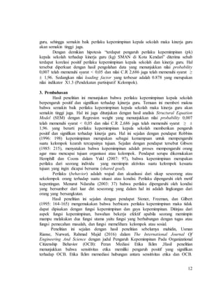 12
guru, sehingga semakin baik perilaku kepemimpinan kepala sekolah maka kinerja guru
akan semakin tinggi juga.
Dengan demikian hipotesis “terdapat pengaruh perilaku kepemimpinan (pk)
kepala sekolah terhadap kinerja guru (kg) SMAN di Kota Kendari” diterima sebab
terdapat korelasi positif perilaku kepemimpinan kepala sekolah dan kinerja guru. Hal
tersebut diperkuat dengan hasil pengolahan data yang menunjukkan nilai probability
0,007 telah memenuhi syarat < 0,05 dan nilai C.R 2,686 juga telah memenuhi syarat ≥
 1,96. Sedangkan nilai loading factor yang terbesar adalah 0.878 yang merupakan
nilai indikator X1.3 (Pendekatan partisipatif Kelompok).
3. Pembahasan
Hasil penelitian ini menunjukan bahwa perilaku kepemimpinan kepala sekolah
berpengaruh positif dan signifikan terhadap kjinerja guru. Temuan ini memberi makna
bahwa semakin baik perilaku kepemimpinan kepala sekolah maka kinerja guru akan
semakin tinggi juga. Hal ini juga ditunjukan dengan hasil analisis Structural Equation
Model (SEM) dengan Regresion weight yang menunjukkan nilai probability 0,007
telah memenuhi syarat < 0,05 dan nilai C.R 2,686 juga telah memenuhi syarat ≥ 
1,96. yang berarti perilaku kepemimpinan kepala sekolah memberikan pengaruh
positif dan signifikan terhadap kinerja guru. Hal ini sejalan dengan pendapat Robbins
(1996: 198) kepemimpinan merupakan sebagai kemampuan untuk mempengaruhi
suatu kelompok kearah tercapainya tujuan. Sejalan dengan pendapat tersebut Gibson
(1985: 215), menyatakan bahwa kepemimpinan adalah proses mempengaruhi orang
agar mau mencapai tujuan organisasi atau kelompok. Pendapat serupa dikemukakan
Hemphill dan Coons dalam Yukl (2007: 97), bahwa kepemimpinan merupakan
perilaku dari seorang individu yang memimpin aktivitas suatu kelompok kesuatu
tujuan yang ingin dicapai bersama (shared goal).
Perilaku (behavior) adalah wujud dan akualisasi dari sikap seseorang atau
sekelompok orang terhadap suatu situasi atau kondisi. Perilaku dipengaruhi oleh motif
kepentingan. Menurut Ndaraha (2003: 37) bahwa perilaku dipengaruhi oleh kondisi
yang bersumber dari luar diri seseorang yang dalam hal ini adalah lingkungan dari
orang yang bersangkutan.
Hasil penelitian ini sejalan dengan pendapat Stoner, Freeman, dan Gilbert
(1995: 164-165) mengemukakan bahwa berbicara perilaku kepemimpinan maka tidak
dapat dipisakan dengan fungsi kepemimpinan dan gaya kepemimpinan. Ditinjau dari
aspek fungsi kepemimpinan, bawahan bekerja efektif apabila seorang memimpin
mampu melakukan dua fungsi utama yaitu fungsi yang berhubungan dengan tugas atau
fungsi pemecahan masalah, dan fungsi memelihara kelompok atau sosial.
Penelitian ini sejalan dengan hasil penelitian sebelumya muhidin, Usman
Rianse, Nurwati, Rahmad Majid (2016) dalam The International Journal Of
Engineering And Science dengan judul Pengaruh Kepemimpinan Pada Organizational
Citizenship Behavior (OCB): Peran Mediasi Etika Iklim ,Hasil penelitian
menunjukkan bahwa sensitivitas etika memiliki pengaruh positif yang signifikan
terhadap OCB. Etika Iklim memediasi hubungan antara sensitivitas etika dan OCB.
 