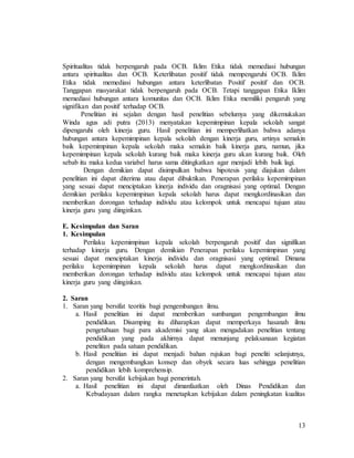 13
Spiritualitas tidak berpengaruh pada OCB. Iklim Etika tidak memediasi hubungan
antara spiritualitas dan OCB. Keterlibatan positif tidak mempengaruhi OCB. Iklim
Etika tidak memediasi hubungan antara keterlibatan Positif positif dan OCB.
Tanggapan masyarakat tidak berpengaruh pada OCB. Tetapi tanggapan Etika Iklim
memediasi hubungan antara komunitas dan OCB. Iklim Etika memiliki pengaruh yang
signifikan dan positif terhadap OCB.
Penelitian ini sejalan dengan hasil penelitian sebelumya yang dikemukakan
Winda agus adi putra (2013) menyatakan kepemimpinan kepala sekolah sangat
dipengaruhi oleh kinerja guru. Hasil penelitian ini memperlihatkan bahwa adanya
hubungan antara kepemimpinan kepala sekolah dengan kinerja guru, artinya semakin
baik kepemimpinan kepala sekolah maka semakin baik kinerja guru, namun, jika
kepemimpinan kepala sekolah kurang baik maka kinerja guru akan kurang baik. Oleh
sebab itu maka kedua variabel harus sama ditingkatkan agar menjadi lebih baik lagi.
Dengan demikian dapat disimpulkan bahwa hipotesis yang diajukan dalam
penelitian ini dapat diterima atau dapat dibuktikan. Penerapan perilaku kepemimpinan
yang sesuai dapat menciptakan kinerja individu dan oragnisasi yang optimal. Dengan
demikian perilaku kepemimpinan kepala sekolah harus dapat mengkordinasikan dan
memberikan dorongan terhadap individu atau kelompok untuk mencapai tujuan atau
kinerja guru yang diinginkan.
E. Kesimpulan dan Saran
1. Kesimpulan
Perilaku kepemimpinan kepala sekolah berpengaruh positif dan signifikan
terhadap kinerja guru. Dengan demikian Penerapan perilaku kepemimpinan yang
sesuai dapat menciptakan kinerja individu dan oragnisasi yang optimal. Dimana
perilaku kepemimpinan kepala sekolah harus dapat mengkordinasikan dan
memberikan dorongan terhadap individu atau kelompok untuk mencapai tujuan atau
kinerja guru yang diinginkan.
2. Saran
1. Saran yang bersifat teoritis bagi pengembangan ilmu.
a. Hasil penelitian ini dapat memberikan sumbangan pengembangan ilmu
pendidikan. Disamping itu diharapkan dapat memperkaya hasanah ilmu
pengetahuan bagi para akademisi yang akan mengadakan penelitian tentang
pendidikan yang pada akhirnya dapat menunjang pelaksanaan kegiatan
penelitan pada satuan pendidikan.
b. Hasil penelitian ini dapat menjadi bahan rujukan bagi peneliti selanjutnya,
dengan mengembangkan konsep dan obyek secara luas sehingga penelitian
pendidikan lebih komprehensip.
2. Saran yang bersifat kebijakan bagi pemerintah.
a. Hasil penelitian ini dapat dimanfaatkan oleh Dinas Pendidikan dan
Kebudayaan dalam rangka menetapkan kebijakan dalam peningkatan kualitas
 