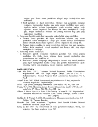 14
megajar guru dalam satuan pendidikan sebagai upaya meningkatkan mutu
pendidikan.
b. Hasil penelitian ini dapat memberikan informasi bagi pemerintah mengenai
pentingnya meningkatkan kualitas guru pada satuan pendidikan yang secara
signifikan melalui perilaku kepemimpinan kepala sekoalah, budaya kerja
organisasi, inovasi organisasi dan konsep diri untuk meningkatkan kinerja
guru, dengan memberikan pelatihan dan peluang beasiswa bagi guru yang
melanjutkan pendidikan.
3. Saran yang bersifat praktis bagi masyarakat dalam hal ini satuan pendidikan.
a. Temuan dalam penelitian ini dapat memberikan informasi bagi satuan
pendidikan dalam meningkatkan kinerja guru melalui perilaku kepemimpinan
kepala sekoalah, budaya kerja organisasi, inovasi organisasi dan konsep diri.
b. Temuan dalam penelitian ini dapat memberikan informasi bagi guru mengenai,
budaya kerja organisasi, inovasi organisasi dan konsep diri, yang dapat
meningkatkan kinerjanya.
4. Saran bagi peneliti selanjutnya:
a. Hendaknya peneliti selanjutnya melakukan penelitian pada semua jenjang
pendidikan SD, SMP, SMA, sehingga dapat menjadi pembanding atau
pengembangan dari penelitian ini.
b. Hendaknya peneliti selanjutnya mengembangkan variabel dan model penelitian
yang dapat meningkatkan kualitas kinerja guru, perilaku kepemimpinan kepala
sekoalah, budaya kerja organisasi, inovasi organisasi dan konsep diri.
DAFTAR PUSTAKA
Agus Ady Putra, (2013), “Hubungan Motivasi berprestasi, Prilaku Kepemimpinan
KepalaSekolah dan Etos Kerja dengan Kinerja Guru di SMA N 1
Kubutambahan”,e- Journal Program Studi Administrasi Pendidikan, Vol 4,
No.2
Arsyad ,Azhar .2003. Pokok Management .pengetahuan praktis bagi pimpina dan
eksekutif, Yogyakarta: Pusyaka belajar.
Baird, Lloyd, (1986), Managing Performance, John Wileyd Son, Inc., New York
Cascio, W.F., 1995. Managing Human Resource Productivity, Quality of Work , Life
and Profit, 4th. Edition, NY. Mc. Graw Hill, Inc.
Gibson, L. James, Ivancevich, John, H dan Donnely, Jr James H., 1985. Organizational
Behaviour Structure and Processes. Ninth. Edition, Chichago, Richard D Irwin.
Inc. Company.
Grobler, P., & Warnich, S. 2006. Human Resource Management in South Africa. 3rd
Edition. UK: Thomson Learning.
Handoko Tani, 2003, Manajemen, Yogyakarta: Balai Penerbit Fakultas Ekonomi
Universitas Ekonomi Gadjah Mada.
Landy & farr 1983. The measurement of work performance:methods, theory, and
aplication. San diego: academic press, INC
 